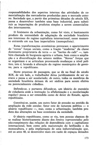 responsabilidades dos aspectos internos das atividades de co­
mercialização das mercadorias produzidas para o mercado exter­
no. Sociedade que, a partir das primeiras décadas do século XX,
passa a desenvolver também uma base industrial, para substi­
tuir as importações de produtos simples a serem comercializa­
dos internamente.
O fenômeno da urbanização, como foi visto, é basicamente
produto da necessidade de adaptação da sociedade brasileira
aos interesses do regime capitalista internacional, nesse momen­
to entrando em sua fase imperialista (monopolista).
Estas transformações econômicas provocam o aparecimento
de "novas" forças sociais, como a fração "moderna” da classe
dominante proprietária de terra — os “barões do café” —, tam­
bém chamada de burguesia agrária e urbana, bem como a amplia­
ção e a diversificação dos setores médios. "Novas” forças que
se organizam e se articulam provocando mudanças a nível polí­
tico, isto é, levando à alteração do regime monárquico de govèr-
no, para o republicano. •
Neste processo de passagem, que se dá no final do século
XIX, de um lado, o trabalhador deixa juridicamente de ser es­
cravo e passa a sér assalariado; de outro, todos os membros da
sociedade brasileira deixam de ser súditos para serem efetiva
ou potencialmente cidadãos.
Defende-se, e portanto difunde-se, um ideário de exercício
de cidadania onde a instrução (a alfabetização e a escolarização
regular) passa a ser entendida como de dever do Estado, agora
republicano.
Constitui-se, assim, um outro fator de pressão no sentido da
ampliação da rede escolar, fator este de natureza política — o
ideário republicano —, mas, como a urbanização, também pro­
duto das alterações na base econômica da sociedade.
O ideário republicano, como se viu, tem poucas chances de
se realizar historicamente diante dos limites representados pelo
não-rompimento das relações de dependência com o capitalismo
internacional, bem como pela manutenção do latifúndio e da
monocultura, e pela implantação de uma industrialização que,
até os anos 40, se desenvolve mais em razão de espaços deixados
173
 