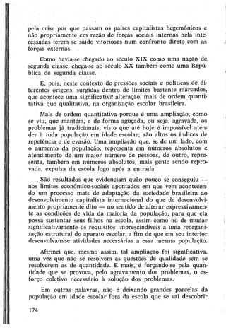pela crise por que passam os países capitalistas hegemônicos e
não propriamente em razão de forças sociais internas nela inte­
ressadas terem se saído vitoriosas num confronto direto com as
forças externas.
Como havia-se chegado ao século XIX como uma nação de
segunda classe, chega-se ao século XX também como uma Repú­
blica de segunda classe.
É, pois, neste contexto de pressões sociais e políticas de di­
ferentes origens, surgidas dentro de limites bastante marcados,
que acontece uma significativa alteração, mais de ordem quanti­
tativa que qualitativa, na organização escolar brasileira.
Mais de ordem quantitativa porque é uma ampliação, como
se viu, que mantém, e de forma aguçada, ou seja, agravada, os
problemas já tradicionais, visto que até hoje é impossível aten­
der à toda população em idade escolar; são altos os índices de
repetência e de evasão. Uma ampliação que, se de um lado, com
o aumento da população, representa em números absolutos e
atendimento de um maior número de pessoas, de outro, repre­
senta, também em números absolutos, mais gente sendo repro­
vada, expulsa da escola logo após a entrada.
São resultados que evidenciam quão pouco se conseguiu —
nos limites econômico-sociais apontados em que vem acontecen­
do um processo mais de adaptação da sociedade brasileira ao
desenvolvimento capitalista internacional do que de desenvolvi­
mento propriamente dito — no sentido de alterar expressivamen­
te as condições de vida da maioria da população, para que ela
possa sustentar seus filhos na escola, assim como no de mudar
significativamente os requisitos imprescindíveis a uma reorgani­
zação estrutural do aparato escolar, a fim de que em seu interior
desenvolvam-se atividades necessárias a essa mesma população.
Afirmei que, mesmo assim, tal ampliação foi significativa,
uma vez que não se resolvem as questões de qualidade sem se
resolverem as de quantidade. E mais, é forçando-se pela quan­
tidade que se provoca, pelo agravamento dos problemas, o es­
forço coletivo necessário à solução dos problemas.
Em outras palavras, não é deixando grandes parcelas da
população em idade escolar fora da escola que se vai descobrir
174
 