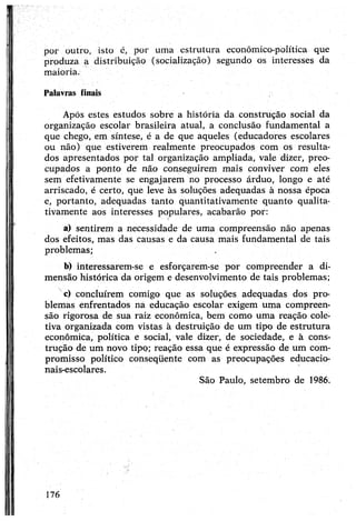 por outro, isto é, por uma estrutura económico-política que
produza a distribuição (socialização) segundo os interesses da
maioria.
Palavras finais
Após estes estudos sobre a história da construção social da
organização escolar brasileira atual, a conclusão fundamental a
que chego, em síntese, é a de que aqueles (educadores escolares
ou não) que estiverem realmente preocupados com os resulta­
dos apresentados por tal organização ampliada, vale dizer, preo­
cupados a ponto de não conseguirem mais conviver com eles
sem efetivamente se engajarem no processo árduo, longo e até
arriscado, é certo, que leve às soluções adequadas à nossa época
e, portanto, adequadas tanto quantitativamente quanto qualita­
tivamente aos interesses populares, acabarão por:
a) sentirem a necessidade de uma compreensão não apenas
dos efeitos, mas das causas e da causa mais fundamental de tais
problemas; .
b) interessarem-se e esforçarem-se por compreender a di­
mensão histórica da origem e desenvolvimento de tais problemas;
c) concluírem comigo que as soluções adequadas dos pro­
blemas enfrentados na educação escolar exigem uma compreen­
são rigorosa de sua raiz econômica, bem como uma reação cole­
tiva organizada com vistas à destruição de um tipo de estrutura
econômica, política e social, vale dizer, de sociedade, e à cons­
trução de um novo tipo; reação essa que é expressão de um com­
promisso político conseqüente com as preocupações educacio­
nais-escolares.
São Paulo, setembro de 1986.
176
 
