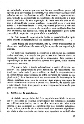 de submissão, mesmo que em sua forma camuflada, pelas pri­
vações, pela sobrecarga decorrente, vão sendo pouco a pouco per­
cebidas no seu verdadeiro sentido. Processa-se, vagarosamente,
uma tomada de consciência do fenômeno da dominação e a con­
quista paulatina de sua superação. É neste sentido que se diz
que a dependência (como qualquer elemento) gera o seu con­
trário — a independência — (ou, em outras palavras, a emanci­
pação, a autonomia) e com ele estabelece uma unidade- dialética
que, superada por mediação, como já foi assinalado, gera outra
contradição superior em quantidade e qualidade.
b) Este traço de dependência limita as possibilidadçs tanto
infra quanto superestruturais da sociedade brasileira. v.
Desta forma irá comprometer, isto é, tornar insuficientes os
elementos mediadores da contradição apontada na organização
escolar.
Os recursos financeiros necessários à satisfação das necèssi-
dades escolares, a exemplo do que ocorre nas demais áreas na
sociedade brasileira, não estarão à disposição. Isto porque a
capitalização se faz em benefício apenas de alguns, tanto interna
como externamente.
Por outro lado, a teoria educacional, o outro elemento me­
diador, fica comprometida pelo fenômeno de transplante cul­
tural que nada mais é que o reflexo, a nível da superestrutura,
da dependência caracterizada na infra-estrutura (processo de ca­
pitalização). Este fenômeno é um mecanismo de importação de
idéias, negativas pelo fato de resultar num atraso constante de
quem consome em relação a quem cria, levando, de acordo com
a intensidade deste transplante, a um comprometimento da pró­
pria ação criadora.
2. Justificação da periodização
A divisão dos períodos foi feita seguindo o critério de desta­
car os instantes de relativa estabilidade dos diferentes modelos
— político, econômico, social — dos instantes de crise mais
intensa e que causaram as substituições dos modelos referidos.
Estes, sob o ponto de vista educacional, são bastante significati­
vos dada a efervescência das idéias que apontam as deficiências
17
 