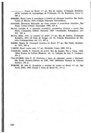--------------------. Teoria do Brasil. 2.a ed., Rio de Janeiro, Civilização Brasileira,
1975b (Estudos de Antropologia da Civilização IV, Os Brasileiros, Livro I),
200 p.
RIBEIRO, Maria Luisa S. Introdução à história da educação brasileira. São Paulo,
Cortez & Moraes, 1978 (Coleção Educação Universitária).
SAVIANI, Dermeval. Educação: do senso comum à consciência filosófica. São
Paulo, Cortez/Autores Associados, 1980, 224 p. !
SILVA, Geraldo B. A educação secundária: perspectiva histórica e teoria. 'São
Paulo, Companhia Editora Nacional, 1969 (Atualidades Pedagógicas, vol.
94), 442 p. "
SILVA, Hélio. 1931: os tenentes no poder. 2.a ed., Rio de Janeiro, Civilização
Brasileira, 1972 (O Ciclo de Vargas, vol. IV, Coleção Documentos da His­
tória Contemporânea, vol. 11), 407 p.
SODRÉ, Nelson W. Formação histórica do Brasil. 8.a ed., São Paulo, Brasilien-
se, 1973, 280 p.
VÁRIOS. Brasil: nunca mais. 5.a ed., Petrópolis, Vozes, 1985, 312 p.
VAZQUEZ, Adolfo S. Filosofia da praxis. Rio de Janeiro, Paz e Terra, 1968.
(Série Rumos da Cultura Moderna, vol. 11, tradução de Luiz F. Cardoso),
454 p.
VILLALOBOS, João E- R. Diretrizes e bases da educação: ensino e liberdade.
São Paulo, Pioneira/Editora da USP, 1969 (Biblioteca Pioneira de Ciências
Sociais), 252 p.
WEREBE, M. José G. Grandezas e misérias do ensino no Brasil. 3.a ed., São
Paulo, Difel, 1968 (Corpo e Alma do Brasil X), 271 p.
180
 