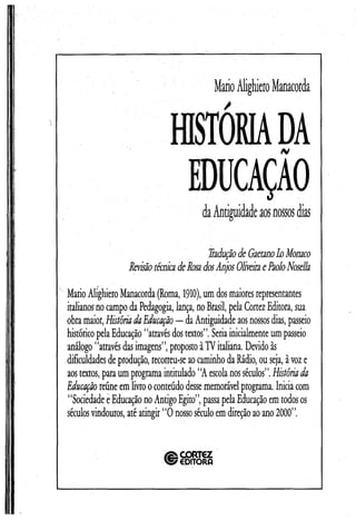 MarioAlighieroManacorda
HISTÓRIADA/v
EDUCAÇAOdaAntiguidadeaosnossosdias
RaduçãodeGaetanob Monaco
RevisãotécnicadeRosadosAnjosOliveiraePaoloNosella
MarioAlighieroManacorda(Roma, 1910),um dosmaioresrepresentantes
italianosno campodaPedagogia, lança, noBrasil, pelaCortezEditora, sua
obramaior,HistóriadaEducação— daAntiguidade aosnossosdias, passeio
históricopelaEducação “atravésdostextos”.Seriainicialmenteum passeio
análogo ‘‘atravésdasimagens’’,proposto àTVitaliana. Devido às
dificuldadesdeprodução, recorreu-seaocaminhodaRádio, ou seja, àvoze
aostextos, paraum programaintitulado “A escolanosséculos”.Históriada
Educaçãoreúneemlivrooconteúdo dessememorávelprograma. Iniciacom
1‘SociedadeeEducaçãono AntigoEgito’’,passapelaEducaçãoem todosos
séculosvindouros, atéatingir “O nossoséculoem direçãoaoano 2000”.
CORTEZ
EDITORQ
 