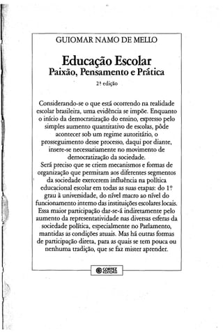 GUIOMAR NAMO DE MELLO
Educação Escolar
Paixão, Pensamento e Prática
2? edição
Considerando-se o que está ocorrendo na realidade
escolar brasileira, uma evidência se impõe. Enquanto
o início da democratização do ensino, expresso pelo
simples aumento quantitativo de escolas, pôde
acontecer sob um regime autoritário, o
prosseguimento desseprocesso, daqui por diante,
insere-se necessariamente no movimento de
democratização da sociedade.
Serápreciso que se criem mecanismos e formas de
organização que permitam aos diferentes segmentos
da sociedade exercerem influência na política
educacional escolar em todas as suas etapas: do 1?
grau â universidade, do nível macro ao nível do
funcionamento interno dasinstituiçõesescolareslocais.
Essamaior participação dar-se-á indiretamente pelo
aumento da representatividade nas diversas esferas da
sociedade política, especialmente no Parlamento,
mantidas ascondições atuais. Mas há outras formas
de participação direta, para as quais se tem pouca ou
nenhuma tradição, que sefaz mister aprender.
;GORT€Z
' €DITORfi
 