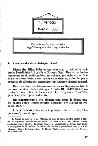 1. A fase jesuítica da escolarização colonial
Diante das dificuldades encontradas com o regime“de capi­
tanias hereditárias 1, é criado o Governo Geral. Este é o primeiro
representante do poder público na colônia, que tinha como obri­
gação não substituir, e sim apoiar as capitanias, a fim de que o
processo de colonização conseguisse um desenvolvimento normal.
Entre as diretrizes básicas constantes no Regimento, isto é,
na nova política ditada então por D. João III (17-12-1548), é en­
contrada uma, referente à conversão dos indígenas à fé católica
pela catequese e pela instrução.
Em cumprimento a isto, chegam, com Tomé de Souza, qua­
tro padres e dois irmãos jesuítas, chefiados por Manoel da Nó-
brega (1549).
Luiz A. de Mattos destaca a importância deste item dos “Re­
gimentos”, dizendo que
1. Como se sabe, o rei de Portugal, no ano de 1532, decidiu adotar o regi­
me de capitanias hereditárias no Brasil. De 1534 a 1536 são criadas catorze
capitanias com o objetivo de tornar possível o povoamento, a defesa, bem como
a propagação da fé católica. O sistema de doação a particulares parecia o mais
adequado diante da incapacidade de Erário Régio atender as vultosas despesas
da colonização.
19
 