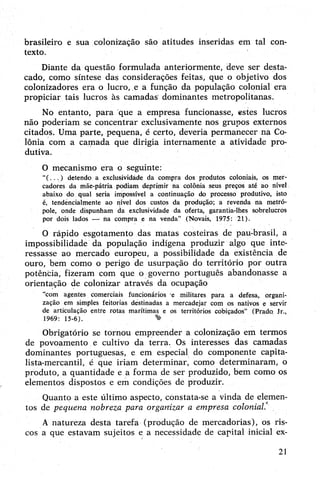 brasileiro e sua colonização são atitudes inseridas em tal con­
texto.
Diante da questão formulada anteriormente, deve ser desta­
cado, como síntese das considerações feitas, que o objetivo dos
colonizadores era o lucro, e a função da população colonial era
propiciar tais lucros às camadas dominantes metropolitanas.
No entanto, para que a empresa funcionasse, estes lucros
não poderiam se concentrar exclusivamente nos grupos externos
citados. Uma parte, pequena, é certo, deveria permanecer ná Co­
lônia com a camada que dirigia internamente a atividade pro­
dutiva.
O mecanismo era o seguinte:
“(.. . ) detendo a exclusividáde da compra dos produtos coloniais, os mer­
cadores da mãe-pátria podiam deprimir na colônia seus preços até ao nível
abaixo do qual seria impossível a continuação do processo produtivo, isto
é, tendencialmente ao nível dos custos da produção; a revenda na metró­
pole, onde dispunham da exclusividade da oferta, garantia-lhes sobrelucros
por dois lados — na compra e na venda" (Novais, 1975: 21).
0 rápido esgotamento das matas costeiras de pau-brasil, a
impossibilidade da população indígena produzir algo que inte­
ressasse ao mercado europeu, a possibilidade da existência de
ouro, bem como o perigo de usurpação do território por outra
potência, fizeram com que o governo português abandonasse a
orientação de colonizar através da ocupação
“com agentes comerciais funcionários e militares para a defesa, organi­
zação em simples feitorias destinadas a mercadejar com os nativos e servir
de articulação entre rotas marítimas e os territórios cobiçados” (Prado Jr.,
1969: 15-6). %
Obrigatório se tornou empreender a colonização em termos
de povoamento e cultivo da terra. Os interesses das camadas
dominantes portuguesas, e em especial do componente capita­
lista-mercantil, é que iriam determinar, como determinaram, o
produto, a quantidade e a forma de ser produzido, bem como os
elementos dispostos e em condições de produzir.
Quanto a este último aspecto, constata-se a vinda de elemen­
tos de pequena nobreza para organizar a empresa colonial.
A natureza desta tarefa (produção de mercadorias), os ris­
cos a que estavam sujeitos e a necessidade de capital inicial ex-
21
 