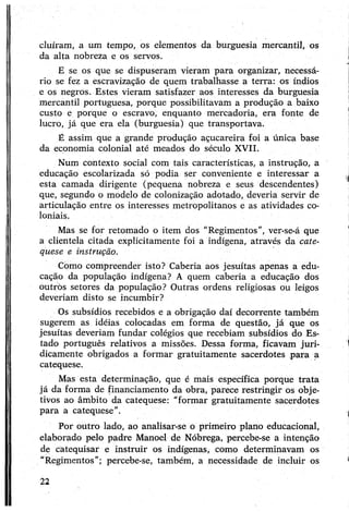 cluíram, a um tempo, os elementos da burguesia mercantil, os
da alta nobreza e os servos.
E se os que se dispuseram vieram para organizar, necessá­
rio se fez a escravização de quem trabalhasse a terra: os índios
e os negros. Estes vieram satisfazer aos interesses da burguesia
mercantil portuguesa, porque possibilitavam a produção a baixo
custo e porque o escravo, enquanto mercadoria, era fonte de
lucro, já que era ela (burguesia) que transportava.
É assim que a grande produção açucareira foi a única base
da economia colonial até meados do século XVII.
Num contexto social com tais características, a instrução, a
educação escolarizada só podia ser conveniente e interessar a
esta camada dirigente (pequena nobreza e seus descendentes)
que, segundo o modelo de colonização adotado, deveria servir de
articulação entre os interesses metropolitanos e as atividades co­
loniais.
Mas se for retomado o item dos “Regimentos”, ver-se-á que
a clientela citada explicitamente foi a indígena, através da cate­
quese e instrução.
Como compreender isto? Caberia aos jesuítas apenas a edu­
cação da população indígena? A quem caberia a educação dos
outros setores da população? Outras ordens religiosas ou leigos
deveríam disto se incumbir?
Os subsídios recebidos e a obrigação daí decorrente também
sugerem as idéias colocadas em forma de questão, já que os
jesuítas deveriam fundar colégios que recebiam subsídios do Es­
tado português relativos a missões. Dessa forma, ficavam juri­
dicamente obrigados a formar gratuitamente sacerdotes para a
catequese.
Mas esta determinação, que é mais específica porque trata
já da forma de financiamento da obra, parece restringir os obje­
tivos ao âmbito da catequese: “formar gratuitamente sacerdotes
para a catequese”.
Por outro lado, ao analisar-se o primeiro plano educacional,
elaborado pelo padre Manoel de Nóbrega, percebe-se a intenção
de catequisar e instruir os indígenas, como determinavam os
“Regimentos"; percebe-se, também, a necessidade de incluir os
22
 