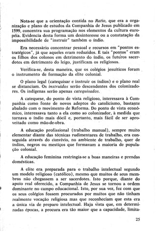 Nota-se que a orientação contida no Ratio, que era a orga­
nização e plano de estudos da Companhia de Jesus publicado em
1599, concentra sua programação nos elementos da cultura euro­
péia. Evidencia desta forma um desinteresse ou a constatação da
impossibilidade de “instruir” também o índio.
Era necessário concentrar pessoal e recursos em "pontos es­
tratégicos”, já que aqueles eram reduzidos. E tais “pontos” eram
os filhos dos colonos em detrimento do índio, os futuros sacer­
dotes em detrimento do leigo, justificam os religiosos.
Verifica-se, desta maneira, que os colégios jesuíticos foram
o instrumento de formação da elite colonial.
O plano legal (catequisar e instruir os índios) e o plano real
se distanciam. Os instruídos serão descendentes dos colonizado­
res. Os indígenas serão ájjenas catequisados.
A catequese, do ponto de vista religioso, interessava à Com­
panhia como fonte de novos adeptos do catolicismo, bastante
abalado com o movimento de Reforma. Do ponto de vista econô­
mico, interessava tanto a ela como ao colonizador, à medida que
tornava o índio mais dócil e, portanto, mais fácil de ser apro­
veitado como mão-de-obra.
A educação profissional (trabalho manual), sempre muito
elementar diante das técnicas rudimentares de trabalho, era con­
seguida através do convívio, no ambiente de trabalho, quer de
índios, negros ou mestiços que formavam a maioria de popula­
ção colonial.
Aeducação feminina restringia-se a boas maneiras e prendas
domésticas.
A elite era preparada para o trabalho intelectual segundo
um modelo religioso (católico), mesmo que muitos de seus mem­
bros não chegassem a ser sacerdotes. Isto porque, diante do
apoio real oferecido, a Companhia de Jesus se tornou a ordem
dominante no campo educacional. Isto, por sua vez, fez com que
os seus colégios fossem procurados por muitos que não tinham
realmente vocação religiosa mas que reconheciam que esta era
a única via de preparo intelectual. Haja vista que, em determi­
nadas épocas, a procura era tão maior qüe a capacidade, limita-
25
 