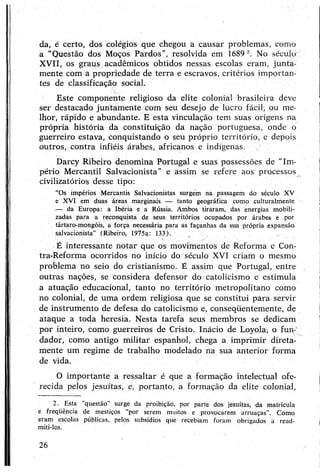 da, é certo, dos colégios que chegou a causar problemas, como
a "Questão dos Moços Pardos”, resolvida em 16892. No século'
XVII, os graus acadêmicos obtidos nessas escolas eram, junta­
mente com a propriedade de terra e escravos, critérios importan­
tes de classificação social.
Este componente religioso da elite colonial brasileira deve
ser destacado juntamente com seu desejo de lucro fácil, ou me­
lhor, rápido e abundante. E esta vinculação tem suas origens na
própria história da constituição da nação portuguesa, onde o
guerreiro estava, conquistando o seu próprio território, e depois
outros, contra infiéis árabes, africanos e indígenas.
Darcy Ribeiro denomina Portugal e suas possessões de “Im­
pério Mercantil Salvacionista" e assim se refere aos processos
civilizatórios desse tipo:
“Os impérios Mercantis Salvacionistas surgem na passagem do século XV
e XVI em duas áreas marginais — tanto geográfica como culturalmente
— da Europa: a Ibéria e a Rússia. Ambos tiraram, das energias mobili­
zadas para a reconquista de seus territórios ocupados por árabes e por
tártaro-mongóis, a força necessária para ás façanhas da sua própria expansão
salvacionista” (Ribeiro, 1975a: 133).
É interessante notar que os movimentos de Reforma e Con-
tra-Reforma ocorridos no início do século XVI criam o mesmo
problema no seio do cristianismo. É assim que Portugal, entre
outras nações, se considera defensor do catolicismo e estimula
a atuação educacional, tanto no território metropolitano como
no colonial, de uma ordem religiosa que se constitui para servir
de instrumento de defesa do catolicismo e, conseqüentemente, de
ataque a toda heresia. Nesta tarefa seus membros se dedicam
por inteiro, como guerreiros de Cristo. Inácio de Loyola, o fun­
dador, como antigo militar espanhol, chega a imprimir direta-
mente um regime de trabalho modelado na sua anterior forma
de vida.
O importante a ressaltar é que a formação intelectual ofe­
recida pelos jesuítas, e, portanto, a formação da elite colonial,
2. Esta questão’ surge da proibição, por parte dos jesuítas, da matrícula
e freqüência de mestiços “por serem muitos e provocarem arruaças”. Como
eram escolas públicas, pelos subsídios que recebiam foram obrigados a read­
miti-los.
26
 