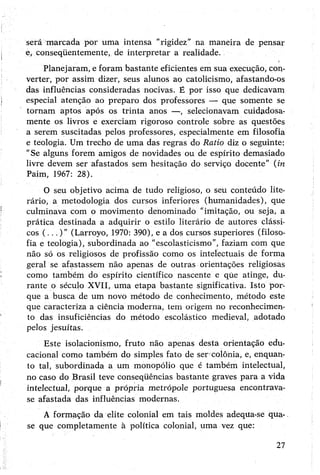 será marcada por uma intensa “rigidez” na maneira de pensar
e>conseqüentemente, de interpretar a realidade.
Planejaram, eforam bastante eficientes em sua execução, con­
verter, por assim dizer, seus alunos ao catolicismo, afastando-os
das influências consideradas nocivas. É por isso que dedicavam
especial atenção ao preparo dos professores — que somente se
tornam aptos após os trinta anos —, selecionavam cuidadosa­
mente os livros e exerciam rigoroso controle sobre as questões
a serem suscitadas pelos professores, especialmente em filosofia
e teologia. Um trecho de uma das regras do Ratio diz o seguinte:
"Se alguns forem amigos de novidades ou de espírito demasiado
livre devem ser afastados sem hesitação do serviço docente” (in
Paim, 1967: 28).
O seu objetivo acima de tudo religioso, o seu conteúdo lite­
rário, a metodologia dos cursos inferiores (humanidades), que
culminava com o movimento denominado "imitação, ou seja, a
prática destinada a adquirir o estilo literário de autores clássi­
cos (...)” (Larroyo, 1970: 390), e a dos cursos superiores (filoso­
fia e teologia), subordinada ao "escolasticismo”, faziam com que
não só os religiosos de profissão como os intelectuais de forma
geral se afastassem não apenas de outras orientações religiosas
como também do espírito científico nascente e qúe atinge, du­
rante o século XVII, uma etapa bastante significativa. Isto por­
que a busca de um novo método de conhecimento, método este
que caracteriza a ciência moderna, tem origem no reconhecimen­
to das insuficiências do método escolástico medieval, adotado
pelos jesuítas.
Este isolacionismo, fruto não apenas desta orientação edu­
cacional como também do simples fato de ser colônia, e, enquan­
to tal, subordinada a um monopólio que é também intelectual,
no caso do Brasil teve conseqüências bastante graves para a vida
intelectual, porque a própria metrópole portuguesa encontrava-
se afastada das influências modernas.
A formação da elite colonial em tais moldes adequa-se qua-,
se que completamente à política colonial, uma vez que:
27
 