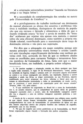 a) a orientação universalista jesuítica 3baseada na literatura
antiga e na língua latina4;
b) a necessidade de complementação dos estudos na metró­
pole (Universidade de Coimbra) 5e
c) o privilegiamento do trabalho intelectual em detrimento
do manual afastavam os alunos dos assuntos e problemas rela­
tivos à realidade imediata, distinguia-os da maioria da popula­
ção que era escrava e iletrada e alimentava a idéia de que o
mundo civijizado estava "lá fora” e servia de modelo. Os “letra­
dos” acabavam por rejeitar não apenas esta maioria, e exercer
sobre ela uma eficiente dominação, como também a própria rea­
lidade colonial, contribuindo para a manutenção deste traço de
dominação externa e não para sua superação.
Foi dito que a adequação era quase completa porque este
mesjno princípio universalista visava formar o cristão (católi­
co) $em vinculações especificamente declaradas com nenhum go­
verno civil. Isto, acrescido do fato de que os melhores alunos
eram os escolhidos para cursarem Teologia e tornarem-se futu­
ros membros da4Companhia de Jesus, fazia com que a maior
beneficiada fosse, em realidade, a própria ordem religiosa.
3 Os jesuítas seguiam a orientação contida no Ratio qualquer que fosse
a região onde atuassem. A regra 34 do Provincial determinava: “como, porém,
na variedade de lugares, tempos e pessoas pode ser necessária alguma diversidade
na ordem e no tempo consagrado aos estudos, nas repetições, disputas e outros
exercícios e ainda nas férias, se julgar conveniente, na sua Província, alguma
modificação para maior progresso nas letras, informe o Geral para que se
tomem as determinações acomodadas a todas as necessidades, de modo, porém,
que se proximem o mais possível da organização geral dos nossos estudos”
(Franca, 1960: 132, grifo nosso).
4. O que realmente foi organizado no Brasil foi o curso de humanidades,
isto é, os estudos menores, que se compunham de quatro séries de gramática
(assegurar expressão clara e exata), uma de humanidades (assegurar expres­
são rica e elegante) e uma de retórica (assegurar expressão poderosa e con­
vincente).
A escola de ler e escrever existia excepcionalmente nos colégios como ocasião
de que alguns alunos fossem introduzidos nessas técnicas indispensáveis ao
acompanhamento do curso de humanidades. O característico da época era que
elas fossem adquiridas dentro das próprias famílias dos senhores de engenho,
geralmente com os tios letrados.
5. No que diz respeito aos cursos posteriores ao de humanidades, no Brasil
foram organizados alguns visando a formação dos padres catequistas.
28
 
