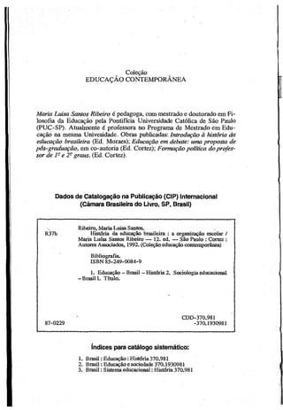 Coleção
EDUCAÇÃO CONTEMPORÂNEA
Maria Luisa Santos Ribeiro é pedagoga, com mestrado e doutorado em Fi­
losofia da Educação pela Pontifícia Universidade Católica de São Paulo
(PUC-SP). Atualmente é professora no Programa de Mestrado em Edu­
cação na mesma Univesidade. Obras publicadas: Introdução à história da
educação brasileira (Ed. Moraes); Educação em debate: uma proposta de
pós-graduação, em co-autoria (Ed. Cortez); Formação política doprofes­
sor de 1- e 2- graus. (Ed. Cortez).
Dados de Catalogação na Publicação (CIP) Internacional
(Câmara Brasileira do Livro, SP, Brasil)
R37h
Ribeiro, MariaLuisaSantos.
História da educação brasileira : a organização escolar /
Maria Lufsa Santos Ribeiro — 12. ed. — São Paulo :Cortez :
AutoresAssociados, 1992. (Coleçãoeducaçãocontemporânea)
Bibliografia.
ISBN 85-249-0084-9
1. Educação - Brasil - História2. Sociologiaeducacional
- BrasilI. Título.
87-0229
CDD-370.981
-370.1930981
índices para catálogo sistemático:
1. Brasil:Educação:História370.981
2. Brasil:Educaçãoe sociedade 370.1930981
3. Brasil:Sistemaeducacional:História370.981
 