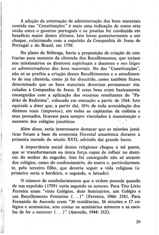 Aadoção da orientação de administração dos bens materiais
contida nas "Constituições” é mais uma indicação de como esta
união entre o governo português e os jesuítas foi conduzida em
benefício maior destes últimos. Isto levou posteriormente a um
choque, culminando com a expulsão da Companhia de Jesus de
Portugal e do Brasil, em 1759.
Nó plano de Nóbrega, havia a proposição de criação de con­
frarias para sustento da clientela dos Recolhimentos, que teriam
nos missionários os diretores espirituais e docentes e nos leigos
os administradores dos bens materiais. No das "Constituições”,
não só se proibia a criação destes Recolhimentos e o atendimen­
to de sua clientela, como já foi discutido, como também ficava
determinado qüe os bens materiais deveriam permanecer vin­
culados à Companhia de Jesus. E estes bens eram basicamente
conseguidos com a aplicação dos recursos resultantes do “Pa­
drão de Redízima”, colocado em execução a partir de 1564. Isto
equivale a dizer que, a partir daí, 10% de toda arrecádação dos
dízimos reais (impostos), em todas as capitanias da colônia e
seus povoados, ficavam para sempre vinculados à manutenção e
sustento dos colégios jesuíticos. '
Além disso, seria interessante destacar que as missões jesuí­
ticas foram a base da economia florestal amazônica durante a
primeira metade do século XVII, advindo daí grande lucro.
A importância social destes religiosos chegou a tal ponto,
que se transformaram na única força capaz de influir no domí­
nio do senhor do engenho. Isto foi conseguido não só através
dos colégios, como do confessionário, do teatro e, particularmen­
te, pelo terceiro filho, que deveria seguir a vida religiosa (o
primeiro seriá o herdeiro, o segundo, o letrado).
O número de estabelecimentos que a ordem possuía quando
de sua expulsão (1759) varia segundo os autores. Para Tito Lívio
Ferreira eram “vinte Colégios, doze Seminários, um Colégio e
um Recolhimento Feminino (...)” (Ferreira, 1966: 218). Para
Fernando de Azevedo eram “36 residências, 36 missões e 17 co­
légios e seminários, sem contar os seminários mènores e as esco­
las de ler e escrever (...)” (Azevedo, 1944: 312).
29
 