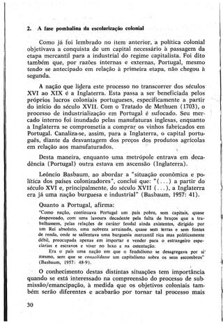 Como já foi lembrado no item anterior, a política colonial
objetivava a conquista de um capital necessário à passagem da
etapa mercantil para a industrial do regime capitalista. Foi dito
também que, por razões internas e externas, Portugal, mesmo
tendo se antecipado em relação à primeira etapa, não chegou à
segunda.
A nação que lidera este processo no transcorrer dos séculos
XVI ao XIX é a Inglaterra. Esta passa a ser beneficiada pelos
próprios lucros coloniais portugueses, especificamente a partir
do início do século XVII. Com o Tratado de Methuen (1703), o
processo de industrialização em Portugal é sufocado. Seu mer­
cado interno foi inundado pelas manufaturas inglesas, enquanto
a Inglaterra se comprometia a comprar os vinhos fabricados em
Portugal. Canaliza-se, assim, para a Inglaterra, o capital portu­
guês, diante da desvantagem dos preços dos produtos agrícolas
em relação aos manufaturados.
Desta maneira, enquanto uma metrópole entrava em deca­
dência (Portugal) outra estava em ascensão (Inglaterra).
Leôncio Basbaum, ao abordar a “situação econômica e po­
lítica dos países colonizadores”, conclui que: “(...) a partir do
século XVI e, principalmente, do século XVII (...), a Inglaterra
era já uma nação burguesa e industrial” (Basbaum, 1957: 41).
Quanto a Portugal, afirma:
"Como nação, continuava Portugal um país pobre, sem capitais, quase
despovoado, com uma lavoura decadente pela falta de braços que a tra­
balhassem, pelas relações de caráter feudal ainda existentes, dirigido por
um Rei absoluto, uma nobreza arruinada, quase sem terras e sem fontes
de renda, onde se salientava uma burguesia mercantil rica mas politicamente
débil, preocupada apenas em importar e vender para o estrangeiro espe­
ciarias e escravos e viver no luxo e na ostentação.
Era ò país uma nação em que o feudalismo se desagregava por si’
mesmo, sem que se consolidasse um capitalismo sobre os seus escombros”
(Basbaum, 1957: 48-9).
O conhecimento destas distintas situações tem importância
quando se está interessado na compreensão do processo de sub-
missão/emancipação, à medida que os objetivos coloniais tam­
bém serão diferentes e acabarão por tornar tal processo mais
2. A fase pombalina da escolarização colonial
30
 