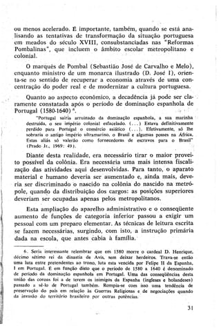 ou menos acelerado. É importante, também, quando se está ana­
lisando as tentativas de transformação da situação portuguesa
em meados do século XVIII, consubstanciadas nas “Reformas
Pombalinas”, que incluem o âmbito escolar metropolitano e
colonial.
0 marquês de Pombal (Sebastião José de Carvalho e Melo),
enquanto ministro d.e um monarca ilustrado (D. José I), orien­
ta-se no sentido de recuperar a economia através de uma con­
centração do poder real e de modernizar a cultura portuguesa.
Quanto ao aspecto econômico, a decadência já pode ser cla­
ramente constatadâ após o período de dominação espanhola de
Portugal (1580-1640)°.
"Portugal sairia arruinado da dominação espanhola, a sua marinha
destruída, o seu império colonial esfacelado. (...) Estava definitivamente
perdido para Portiigal o comércio asiático (...). Efetivamente, só lhe
sobraria o antigo império ultramarino, o Brasil e algumas posses na África.
Estas aliás só valerão como fornecedoras de escravos para o Brasil”
(Prado jr., 1969: 49).
Diante desta realidade, era necessário tirar o maior provei­
to possível da colônia. Era necessária uma mais intensa fiscali­
zação das atividades aqui desenvolvidas. Para tanto, o aparato
material e humano deveria ser aumentado e, ainda mais, deve­
ria ser discriminado ó nascido na colônia do nascido na metró­
pole, quando da distribuição dos cargos: as posições superiores
deveriam ser ocupadas apenas pelos metropolitanos.
Esta ampliação do aparelho administrativo e o conseqüente
aumento de funções de categoria inferior passou a exigir um
pessoal com um preparo elementar. As técnicas de leitura escrita
se fazem necessárias, surgindo, com isto, a instrução primária
dada na escola, que antes cabia à família.6
6. Seria interessante relembrar que em 1580 morre o cardeal D. Henrique,
décimo sétimo rei da dinastia de Avis, sem deixar herdeiros. Trava-se então
uma luta entre pretendentes ao trono, luta esta vencida por Felipe II da Espanha,
I em Portugal. É em função disto que o período de 1580 a 1640 é denominado
de período da dominação espanhola em Portugal. Uma das conseqüênçias desta
união das coroas foi a de terem os inimigos da Espanha (ingleses e holandeses)
passado a sê-lo de Portugal também. Rompia-se com isso uma tendência de
preservação do país em relação às Guerras Religiosas e de negociações quando
da invasão do território brasileiro por outras potências.
31
 