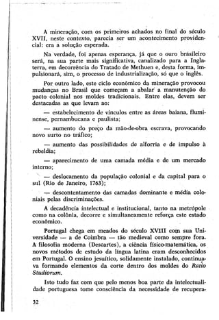 A mineração, com os primeiros achados no final do século
XVII, neste contexto, parecia ser um acontecimento providen­
cial: era á solução esperada.
Na verdade, foi apenas esperança, já que o ouro brásileiro
será, na sua parte mais significativa, canalizado para a Ingla­
terra, em decorrência do Tratado de Methuen e, desta forma, im­
pulsionará, sim, o processo de industrialização, só que o inglês.
Por outro lado, este ciclo econômico da mineração provocou
mudanças no Brasil que começam a abalar' a manutenção do
pacto colonial nos moldes tradicionais. Entre elas, devem ser
destacadas as que levam ao:
— estabelecimento de vínculos entre as áreas baiana, flumi­
nense, pernambucana e paulista;
— aumento do preço da mão-de-obra escrava, provocando
novo surto no tráfico;
— aumento das possibilidades de alforria e de impulso à
rebeldia;
— aparecimento de uma camada média e de um mercado
interno;
x — deslocamento da população colonial e da capital para o
sul (Rio de Janeiro, 1763);
-7- descontentamento das camadas dominante e média colo­
niais pelas discriminações.
A decadência intelectual e institucional, tanto na metrópole
como na colônia, decorre e simultaneamente reforça este estado
econômico.
Portugal chega em meados do século XVIII com sua Uni­
versidade — a de Coimbra — tão medieval como sempre fora.
A filosofia moderna (Descartes), a ciência físico-matemática, os
novos métodos de estudo da língua latina eram desconhecidos
em Portugal. O ensino jesuítico, soüdamente instalado, continua­
va formando elementos da corte dentro dos moldes do Ratio
Studiorum.
Isto tudo faz com que pelo menos boa parte da intelectuali­
dade portuguesa tome consciência da necessidade de recupera-
32
 