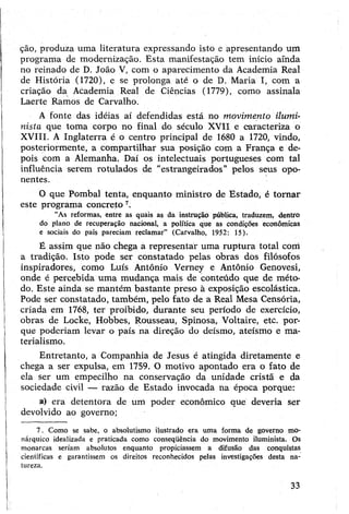 ção, produza uma literatura expressando isto e apresentando um
programa de modernização. Esta manifestação tem início ainda
no reinado de D. João V, com o aparecimento da Academia Real
de História (1720), e se prolonga até o de D. Maria I, com a
criação da Academia Real de Ciências (1779), como assinala
Laerte Ramos de Carvalho.
A fonte das idéias aí defendidas está no movimento ilumi-
nista que toma corpo no final do século XVII e caracteriza o
XVIII. A Inglaterra é o centro principal de 1680 a 1720, vindo,
posteriormente, a compartilhar sua posição com a França e de­
pois com a Alemanha. Daí os intelectuais portugueses com tal
influência serem rotulados de “estrangeirados” pelos seus opo­
nentes.
O que Pombal tenta, enquanto ministro de Estado, é tornar
este programa concreto 7.
“As reformas, entre as quais as da instrução pública, traduzem, dentro
do plano de recuperação nacional, a política que as condições econômicas
e sociais do país pareciam reclamar” (Carvalho, 1952: 15).
É assim que não chega a representar uma ruptura total com
a tradição. Isto pode ser constatado pelas obras dos filósofos
inspiradores, como Luís Antônio Verney e Antônio Genovesi,
onde é percebida uma mudança mais de conteúdo que de méto­
do. Este ainda se mantém bastante preso à exposição escolástica.
Pode ser constatado, também, pelo fato de a Real Mesa Censória,
criada em 1768, ter proibido, durante seu período de exercício,
obras de Locke, Hobbes, Rousseau, Spinosa, Voltaire, etc. por­
que poderiam levar o país na direção do deísmo, ateísmo e ma­
terialismo.
Entretanto, a Companhia de Jesus é atingida diretamente e
chega a ser expulsa, em 1759. O motivo apontado era o fato de
ela ser um empecilho na conservação da unidade cristã e da
sociedade civil — razão de Estado invocada na época porque:
a) era detentora de um poder econômico que deveria ser
devolvido ao governo;
7. Como se sabe, o absolutismo ilustrado era uma forma de governo mo­
nárquico idealizada e praticada como conseqüência do movimento iluminista. Os
monarcas seriam absolutos enquanto propiciassem a difusão das conquistas
científicas e garantissem os direitos reconhecidos pelas investigações desta na­
tureza.
33
 