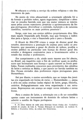 b) educava o cristão a serviço da ordem religiosa e não dos
interesses do país.
Do ponto de vista educacional, a orientação adotada foi a
de formar o perfeito nobre, agora negociante; simplificar e abre­
viar os estudos fazendo com que um maior número se interes­
sasse pelos cursos superiores; propiciar o aprimoramento da lín­
gua portuguesa; diversificar o conteúdo, incluindo o de natureza
científica; torná-los os mais práticos possíveis 8.
Surge, com isso, um ensino público propriamente dito. Não
mais aquele financiado pelo Estado, mas que formava o indiví­
duo para a Igreja, e sim o financiado pelo e para o Estado.
O Alvará de 28-6-1759 criava o cargo de diretor geral dos
estudos, determinava a prestação de exames para todos os pro­
fessores, que passaram a gozar do direito de nobres, proibia o
ensino público ou particular sem licençà do diretor geral dos
estudos e designava comissários para o levantamento sobre o
estado das escolas e professores.
Em cumprimento a ele, ainda neste mesmo ano foi aberto,
no Brasil, um inquérito com o fim de verificar quais os profes­
sores que lecionavam sem licença e quais usavam os livros proi­
bidos. Foram realizados concursos para provimento das cátedras
de latim e retórica na Bahia, o que parece ter havido também no
Rio. Foram enviados dois professores régios portugueses para
Pernambuco.
Daí por diante, o ensino secundário, que ao tempo dos jesuí­
tas era organizado em forma de curso — Humanidádes —, passa
a sê-lo em aulas avulsas (aulas régias) de latim, grego, filosofia,
retórica. Pedagogicamente esta nova organização é um retro­
cesso. Representou um avanço ao exigir novos métodos e novos
livros.
Para o ensino do latim, a orientação era a de ser entendido
apenas como um instrumento de domínio da cultura latina e
admitir o auxílio da língua portuguesa.
8. As obras básicas de onde estas diretrizes foram tiradas são: Verdadeiro
método de estudar, de Luís A. Verney; Educação da mocidade, de Antônio N.
Ribeiro, e Gramática latina, da ordem dos Oratorianos.
34
 