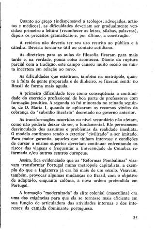Quanto ao grego (indispensável a teólogos, advogados, artis­
tas e médicos), as dificuldades deveriam ser gradualmente verf-
cidas: primeiro a leitura (reconhecer as letras, sílabas, palavras),
depois os preceitos gramaticais e, por último, a construção.
A retórica não deveria ter seu uso restrito ao público e à
cátedra. Deveria tornar-se útil ao contato cotidiano.
As diretrizes para as aulas de filosofia ficaram p.ara mais
tarde e, na verdade, pouca coisa aconteceu. Diante da ruptura
parcial com a tradição, este campo causou muito receio ou mui­
ta incerteza em relação ao novo.
As dificuldades que existiram, também na metrópole, quan­
to à falta de gente preparada e de dinheiro, se fizeram sentir no
Brasil de forma mais aguda.
A primeira dificuldade teve como conseqüência a continui­
dade do exercício profissional de boa parte de professores com
formação jesuítica. Asegunda só foi minorada no reinado seguin­
te, de D. Maria I, quando se aplicaram os recursos vindos da
cobrança do "subsídio literário” decretado no governo anterior.
As transformações ocorridas no nível secundário não afetam,
como não poderia deixar de ser, o fundamental. Ele permaneceu
desvinculado dos assuntos e problemas da realidade imediata.
O modelo continuou sendo o exterior "civilizado” a ser imitado.
Para maior garantia, aqueles que tinham interesse e condições
de cursar o ensino superior deveriam continuar enfrentando os
riscos das viagens e freqüentar a Universidade de Coimbra re­
formada e/ou outros centros europeus.
Assim, fica evidenciado que as "Reformas Pombalinas” visa­
vam transformar Portugal numa metrópole capitalista, a exem­
plo do que a Inglaterra já era há mais de um século. Visavam,
também, provocar algumas mudanças no Brasil, com o objetivo
de adaptá-lo, enquanto colônia, à nova ordem pretendida em
Portugal.
Aformação “modernizada” da elite colonial (masculina) era
uma das exigências para que ela se tornasse mais eficiente em
sua função de articuladora das atividades internas e dos inte­
resses da camada dominante portuguesa.
35
 