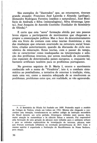 São exemplos de “ilustrados” que, ao retornarem, tiveram
grande atuação: Francisco José Lacerda e Almeida (geólogo),
Alexandre Rodrigues Ferreira (médico e naturalista), José Boni­
fácio de Andrada e Silva (mineralogista), Silva Alvarenga, (poe­
ta), José Joaquim de Azeredo Coutinho (fundador do Seminário
de Olinda)9
É certo que esta “nova” formação obtida por uns poucos
levou alguns a participarem de movimentos que chegavam a
propor a emancipação política. Mas a base do.descontentamento
não era fruto do contato com estas teorias iluministas e sim
das mudanças que estavam ocorrendo na estrutura social brasi­
leira, citadas anteriormente, quando da discussão do ciclo eco­
nômico da mineração. Estas teorias, com o passar do tempo,
vão se caracterizar como inadequadas na interpretação e solu­
ção dos problemas internos, por serem resultado de circunstân­
cias especiais de determinados países europeus, e, enquanto tal,
bastante artificiais também para os problemas portugueses.
No governo seguinte de D. Maria I, ocorre o movimento
conhecido sob o nome de "Viradeira”, isto é, o combate siste­
mático ao pombalismo, a tentativa de retornar à tradição, vista,
mais uma vez, como a maneira adequada de se resolverem os
problemas, problemas estes que, em realidade, se vão agravando.
9. O Seminário de Olinda foi fundado em 1800. Pretendia seguir o modelo
do Colégio de Nobres, criado em Lisboa em 1761. Mesmo não chegando a con­
cretizar esta intenção, transformou-se no melhor colégio de instrução secundária
'do Brasil durante um certo período. Empregava métodos mais suaves, dava
maior atenção às matemáticas e às ciências físicas e naturais. Foi responsável
pela formação de uma geração de párocos mais voltados para o ambiente urbano
e para os métodos exploratórios de investigação da natureza, párocos estes
que tiveram acentuada influência na revolução pernambucana de 1817. Com o
mesmo espírito é organizada a Instituição do Recolhimento de Nossa Senhora,
para moças.
36
 