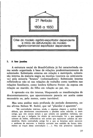 ■B— ——— WmÊtmmmtÊmmtmmmmimmammaÊmMWmtmm
Crise do modelo agrário-exportador dependente
e início da estruturação do modelo
agrário-comercial exportador dependente1
1. A fase joanina
A estrutura social do Brasil-Colônia já foi caracterizada co­
mo sendo organizada à base de relações predominantemente de
submissão. Submissão externa em relação à metrópole, submis­
são interna da maioria negra ou mestiça (escrava ou semi-escra-
va) pela minoria “branca” (colonizadores). Submissão interna
refletindo-se não só nas relações de trabalho como também nas
relações familiares, como lembra Gilberto Freire: da esposa em
relação ao marido, do filho em relação ao pai, etc.
À opressão era tão intensa, bloqueando as manifestações de
descontentamento, que aparentemente parecia ser aceita como
necessária ou, pelo menos, como inevitável.
Mas uma análise mais profunda do período demonstra, co­
mo afirma Nelson W. Sodré, que tal "placidez' é aparente”.
"Há contradições internas, ainda, e algumas chegam a motivar lutas
difíceis, que desmentem concretamente a placidez antes referida. A mais.
antiga, que não cessou jamais e que eclodiu em episódios violentos, nas
zonas em que o indígena foi objeto de escravização, foi a que separou
colonos de índios, refletindo-se nos atritos que separaram colonos de mis­
sionários. Outra contradição antiga foi a que se levantou entre escravos
e senhores de escravos: a história corrente tem omitido de forma siste­
mática os traços dessa contradição (...). Nos três primeiros (séculos)
37
 