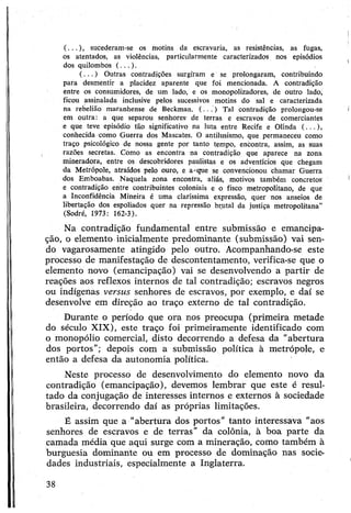 (...), sucederam-se os motins da escravaria, as resistências, as fugas,
os atentados, as violências, particularmente caracterizados nos episódios
dos quilombos (...).
( .. . ) Outras contradições surgiram e se prolongaram, contribuindo
para desmentir a placidez aparente que foi mencionada. A contradição
entre os consumidores, de um lado, e os monopolizadores, de outro lado,
ficou assinalada inclusive pelos sucessivos motins do sal e caracterizada
na rebelião maranhense de Beckman. ( . . . ) Tal contradição prolongou-se
em outra: a que separou senhores- de terras e escravos- de comerciantes
e que teve episódio tão significativo na luta entre Recife e Olinda (...),
conhecida como Guerra dos Mascates. O antilusismo, que permaneceu como
traço psicológico de nossa gente por tanto tempo, encontra, assim, as suas
razões secretas. Como as encontra na contradição que aparece na zona
mineradora, entre os descobridores paulistas e os adventícios que chegam
da Metrópole, atraídos pelo ouro, e a-que se convencionou chamar Guerra
dos Emboabas. Naquela zona encontra, aliás, motivos também concretos
e contradição entre contribuintes coloniais e o fisco metropolitano, de que
a Inconfidência Mineira é uma claríssima expressão, quer nos anseios de
libertação dos espoliados quer na repressão brutal da justiça metropolitana”
(Sodré, 1973: 162-3).
Na contradição fundamental entre submissão e emancipa­
ção, o elemento inicialmente predominante (submissão) vai sen­
do vagarosamente atingido pelo outro. Acompanhando-se este
processo de manifestação de descontentamento, verifica-se que o
elemento novo (emancipação) vai se desenvolvendo a partir de
reações aos reflexos internos de tal contradição; escravos negros
ou indígenas versus senhores de escravos, por exemplo, e daí se
desenvolve em direção ao traço externo de tal contradição.
Durante o período que ora nos preocupa (primeira metade
do século XIX), este traço foi primeiramente identificado com
o monopólio comercial, disto decorrendo a defesa da "abertura
dos portos”; depois com a submissão política à metrópole, e
então a defesa da autonomia política.
Neste processo de desenvolvimento do elemento novo da
contradição (emancipação), devemos lembrar que este é resul­
tado da conjugação de interesses internos e externos à sociedade
brasileira, decorrendo daí as próprias limitações.
É assim que a “abertura dos portos” tanto interessava "aos
senhores de escravos e de terras” da colônia, à boa parte da
camada média que aqui surge com a mineração, como também à
burguesia dominante ou em processo de dominação nas socie­
dades industriais, especialmente a Inglaterra.
38
 