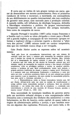 E certo que as razões de tais grupos variam em parte, ape­
sar de desencadear um mesmo acontecimento. Para os primeiros
(senhores de terras e escravos), a metrópole, em conseqüência
de seu debilitamento no quadro internacional, não tem condições
de garantir nem preço, nem mercado para a produção colonial.
A camada média, sob influência da ideologia burguesa, defendia
o liberalismo econômico e político. Os grupos internacionais
(burguesia) necessitavam do aumento dos antigos, mercados,
bem como da conquista de novos.
Quando Portugal é invadido (1807) pelas tropas francesas e
a família real e a corte se vêem obrigadas a virem para o Brasil,
sob a guarda inglesa, a conjugação de tais interesses (grupos co­
loniais e ingleses) obriga o príncipe regente a decretar a "aber­
tura dos portos” (1808) mesmo sendo em caráter temporário,
mas que em realidade nunca chega a ser revogada.
Caio Prado Júnior assim se expressa sobre tal aconteci­
mento:
“Será pelo favor de circunstâncias internacionais que este sistema de
restrição cairá por terra; a começar pelo monopólio do comércio externo
que é abolido em virtude de circunstâncias quase fortuitas. Mas, iniciada
por aí a desagregação do regime colonial, o resto não tardará. É toda
a estrutura que nos vinha de três séculos de formação colonial que será
abalada: depois do monopólio do comércio externo e dos demais privilégios
econômicos, virão os privilégios políticos e sociais, os quadros.adminis­
trativos e jurídicos do país. Mais profundamente, ainda, será abalada a
própria estrutura tradicional de classes e mesmo o regime servil. Finalmente,
é o conjunto todo que efetivamente fundamenta e condiciona o resto que
entra em crise: a estrutura econômica básica de um país colonial que produz
para exportar e que se organizara, não para atender às necessidades próprias,
mas para servir a interesses estranhos (...).
(.. . ) Desencadeiam-se então as forças renovadoras latentes que, daí
por diante, afirmar-se-ãó cada vez mais no sentido de transformarem .a
antiga colônia numa comunidade nacional e autônoma. Será um processo
demorado — em nossos dias ainda não se completou —, evoluindo com
intermitências e através de uma sucessão de árrancos bruscos, paradas e
mesmo recuos” (Prado Jr., 1969: 124).
Esta necessidade de instalação imediata do governo portu­
guês em território colonial obrigou a uma reorganização admi­
nistrativa com a nomeação dos titulares dos ministérios e o esta­
belecimento, no Rio de Janeiro, então capital, de quase todos os
órgãos de administração pública e justiça, o que também ocor­
reu em algumas das capitanias. Provocou, por outro lado, o de­
39
 