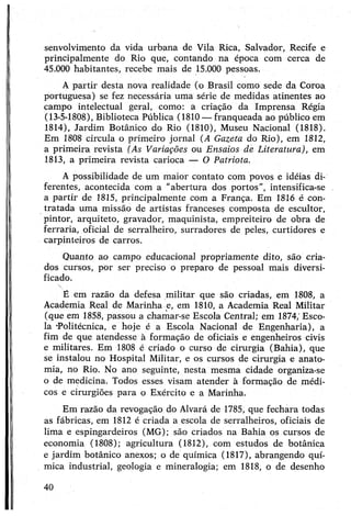 senvolvimento da vida urbana de Vila Rica, Salvador, Recife e
principalmente do Rio que, contando na época com cerca de
45.000 habitantes, recebe mais de 15.000 pessoas.
A partir desta nova realidade (o Brasil como sede da Coroa
portuguesa) se fez necessária uma série de medidas atinentes ao
campo intelectual geral, como: a criação da Imprensa Régia
(13-5-1808), Biblioteca Pública (1810—franqueada ao público em
1814), Jardim Botânico do Rio (1810), Museu Nacional (1818).
Em 1808 circula o primeiro jornal (A Gazeta do Rio), em 1812,
a primeira revista (As Variações ou Ensaios de Literatura), em
1813, a primeira revista carioca — O Patriota.
A possibilidade de um maior contato com povos e idéias di­
ferentes, acontecida com a “abertura dos portos”, intensifica-se
a partir de 1815, principalmente com a França. Em 1816 é con­
tratada uma missão de artistas franceses composta de escultor,
pintor, arquiteto, gravador, maquinista, empreiteiro de obra de
ferraria, oficial de serralheiro, surradores de peles, curtidores e
carpinteiros de carros.
Quanto ao campo educacional propriamente dito, são cria­
dos cursos, por ser preciso o preparo de pessoal mais diversi­
ficado.
É em razão da defesa militar que são criadas, em 1808, a
Academia Real de Marinha e, em 1810, a Academia Real Militar
(que em 1858, passou a chamar-se Escola Central; em 1874;Esco­
la ‘Politécnica, e hoje é a Escola Nacional de Engenharia), a
fim de que atendesse à formação de oficiais e engenheiros civis
e militares. Em 1808 é criado o curso de cirurgia (Bahia), que
se instalou no Hospital Militar, e os cursos de cirurgia e anato­
mia, no Rio. No ano seguinte, nesta mesma cidade organiza-se
o de medicina. Todos esses visam atender à formação de médi­
cos e cirurgiões para o Exército e a Marinha.
Em razão da revogação do Alvará de 1785, que fechara todas
as fábricas, em 1812 é criada a escola de serralheiros, oficiais de
lima e espingardeiros (MG); são criados na Bahia os cursos de
economia (1808); agricultura (1812), com estudos de botânica
e jardim botânico anexos; o de química (1817), abrangendo quí­
mica industrial, geologia e mineralogia; em 1818, o de desenho
40
 