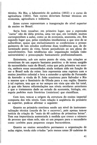 técnico. No Rio, o laboratório de química (1812) e o curso de
agricultura (1814). Tais cursos deveriam formar técnicos em
economia, agricultura e indústria.
Estes cursos representam a inauguração do nível superior
de ensino no Brasil.
Seria bom ressaltar, em primeiro lugar, que a expressão
"curso” não dá idéia precisa, uma vez que, em verdadé, muitos
correspondiam a aulas, como as de economia, anatomia, etc. Em
segundo lugar que, pelas condições imediatistas a que teve de se
subordinar, quase que exclusivamente se condicionou o prosse­
guimento de tais estudos conforme duas tendências que, de de­
terminado ponto de vista, foram prejudiciais ao seu pleno de­
senvolvimento. Tais tendências são: organização isolada (não-
universitária) e preocupação basicamente profissionalizante.
Entretanto, sob um outro ponto de vista, tais criações se
revestiram de um aspecto bastante positivo: o de terem surgido
de necessidades reais do Brasil, coisa que pela primeira vez ocor­
ria, embora essas necessidades ainda tenham sido em função de
ser o Brasil sede do reino. Isto representa uma ruptura com o
ensino jesuítico colonial e leva a entender a opinião de Fernando
de Azevedo: a vinda de D. João ocasionou para Salvador e Rio
o mesmo que o Seminário de Olinda para a sua região. Quanto
à tal ruptura, tem que se ter sempre em vista que não foi total,
já que não houve reformulações nos níveis escolares anteriores
e que o tratamento dado ao estudo da economia, biologia, etc.
seguia padrões mais literários (retóricos) que científicos.
Com isso, tem-se a origem da estrutura do ensino imperial
composta dos três níveis. Com relação à seqüência do primário
ao superior, pode-se afirmar o seguinte:
Quanto ao primário continua sendo uni nível de instrumen­
talização técnica (escola de ler e escrever), pois apenas tem-se
notícia da criação de “mais de 60 cadeiras de primeiras letras".
Tem sua importância aumentada à medida que cresce o número
de pessoas que vêem nele, não só um preparo para o secundário
comó também para pequenos cargos burocráticos.
Quanto ao ensino secundário permanece a organização de
aulas régias, tendo sido criadas "pelo menos umas 20 cadeiras de
41
 