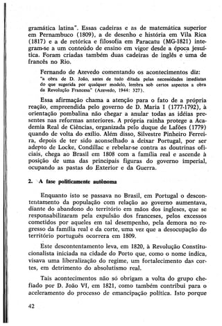 gramática latina”. Essas cadeiras e as de matemática superior
em Pernambuco (1809), a de desenho e história em Vila Rica
(1817) e a de retórica e filosofia em Paracatu (MG-1821) inte­
gram-se a um conteúdo de ensino em vigor desde a época jesuí­
tica. Foram criadas também duas cadeiras de inglês e uma de
francês no Rio.
Fernando de Azevedo comentando os acontecimentos diz:
“a obra de D. João, antes de tudo ditada pelas necessidades imediatas
do que sugerida por qualquer modelo, lembra sob certos aspectos a obra
da Revolução Francesa” (Azevedo, 1944: 327).
Essa afirmação chama a atenção para o fato de a própria
reação, empreendida pelo governo de D. Maria I (1777-1792), à
orientação pombalina não chegar a anular todas as idéias pre­
sentes nas reformas anteriores. Aprópria rainha protege a Aca­
demia Real de Ciências, organizada pelo duque de Lafões (1779)
quando de volta do exílio. Além disso, Silvestre Pinheiro Ferrei­
ra, depois de ter sido aconselhado a deixar Portugal, por ser
adepto de Locke, Condillac e rebelar-se contra as doutrinas ofi­
ciais, chega ao Brasil em 1808 com a família real e ascende à
posição de uma das principais figuras do governo imperial,
ocupando as pastas do Exterior e da Guerra.
2. A íase politicamente autônoma
Enquanto isto se passava no Brasil, em Portugal o descon­
tentamento da população com relação ao governo aumentava,
diante do abandono do território em mãos dos ingleses, que se
responsabilizaram pela expulsão dos franceses, pelos excessos
cometidos por aqueles em tal desempenho, pela demora no re­
gresso da família real e da corte, uma vez que a desocupação do
território português ocorrera em 1809.
Este descontentamento leva, em 1820, à Revolução Constitu-
cionalista iniciada na cidade do Porto que, como o nome indica,
visava uma liberalização do regime, um fortalecimento das cor­
tes, em detrimento do absolutismo real.
Tais acontecimentos não só obrigam a volta do grupo che­
fiado por D. João VI, em 1821, como também contribui para o
aceleramento do processo de emancipação política. Isto porque
42
 