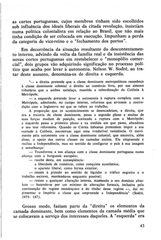 as cortes portuguesas, cujos membros tinham sido escolhidos
sob influência dos ideais liberais da citada revolução, insistiam
numa política colonialista em relação ao Brasil, que não mais
tinha condição de ser colocada em execução. Impunham a perda
da categoria de vice-reino e o “fechamento dos portos”.
Em decorrência da situação resultante do descontentamen­
to interno, advindo da volta da família real e da insistência das
novas cortes portuguesas em restabelecer o “monopólio comer­
cial”, dois grupos vão adquirindo significação no processo polí­
tico que acaba por levar à autonomia. Nelson W. Sodré, ao tra­
tar deste assunto, denomina-os de direita e esquerda.
“— a direita pretende que a classe dominante metropolitana reconheça
à classe dominante colonial o direito aó comércio livre, por um sistema
tributário que a ambas satisfaça, mantida a subordinação da Colônia à
Metrópole;
— a esquerda pretende levar a autonomia à ruptura completa com a
Metrópole, admitindo, no campo interno, reformas que atenuem a contra­
dição com a Inglaterra no que se refere ao trabalho.
À proporção que os acontecimentos se desencadeiam, a direita, que
era a maioria da classe dominante, passa a segundo plano e muitas de
suas forças mudam de posição, aceitando a ruptura com a Metrópole;
a esquerda passa a primeiro plano e na medida em que passa, abandona
o seu teor reformista. Quando as Cortes lisboetas pretendem impor a sua
vontade à Colônia, encontram aqui uma irredutível resistência. O movi­
mento pela autonomia une a classe dominante colonial, que encontra, além
disso, o apoio das outras classes ou camadas sociais. Ela empreende e
realiza a Independência, mas no sentido de configurar o país à sua imagem
e semelhança:
— Transforma a sua aliança com a classe dominante portuguesa numa
aliança com a burguesia européia;
— recebe desta, em conseqüência:
a liberdade de comércio, como conquista econômica;
o aparato liberal, como forma exterior;
— resiste à pressão no sentido de liquidar o tráfico negreiro e o
trabalho escravo, mantendo-os enquanto possível;
— resiste a qualquer alteração interna, mantendo o seu domínio abso­
luto — batendo-se por um mínimo de alterações formais, inclusive pela
continuação do regime monárquico e do titular desse regime —, daí re­
presentar o Império a classe que empreende a Independência” (Sodré,
1973: 187).
Grosso modo, faziam parte da “direita" os elementos da
camada dominante, bem como elementos da camada média que
se colocavam a serviço dos interesses daqueles. A "esquerda” era
43
 