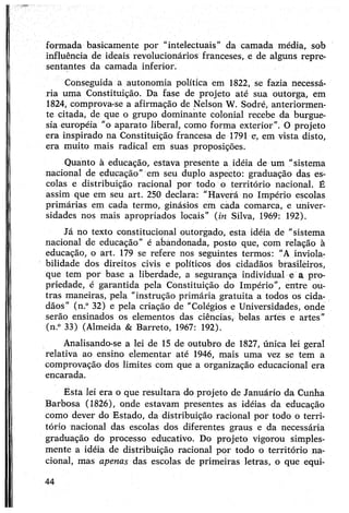 formada basicamente por “intelectuais” da camada média, sob
influência de ideais revolucionários franceses, e de alguns repre­
sentantes da camada inferior.
Conseguida a autonomia política em 1822, se fazia necessá­
ria uma Constituição. Da fase de projeto até sua outorga, em
1824, comprova-se a afirmação de Nelson W. Sodré, anteriormen­
te citada, de que o grupo dominante colonial recebe da burgue­
sia européia "o aparato liberal, como forma exterior". O projeto
era inspirado na Constituição francesa de 1791 e, em vista disto,
era muito mais radical em suas proposições.
Quanto à educação, estava presente a idéia de um "sistema
nacional de educação” em seu duplo aspecto: graduação das es­
colas e distribuição racional por todo o território nacional. É
assim que em seu art. 250 declara: "Haverá no Império escolas
primárias em cada termo, ginásios em cada comarca, e univer­
sidades nos mais apropriados locais” (m Silva, 1969: 192).
Já no texto constitucional outorgado, esta idéia de "sistema
nacional de educação” é abandonada, posto que, com relação à
educação, o art. 179 se refere nos seguintes termos: "A inviola­
bilidade dos direitos civis e políticos dos cidadãos brasileiros,
que tem por base a liberdade, a segurança individual e a pro­
priedade, é garantida pela Constituição do Império”, entre ou­
tras maneiras, pela “instrução primária gratuita a todos os cida­
dãos” (n.° 32) e pela criação de “Colégios e Universidades, onde
serão ensinados os elementos das ciências, belas artes e artes"
(n.° 33) (Almeida & Barreto, 1967: 192).
Analisando-se a lei de 15 de outubro de 1827, única lei geral
relativa ao ensino elementar até 1946, mais uma vez se tem a
comprovação dos limites com que a organização educacional era
encarada.
Esta lei era o que resultara do projeto de Januário da Cunha
Barbosa (1826), onde estavam presentes as idéias da educação
como dever do Estado, da distribuição racional por todo o terri­
tório nacional das escolas dos diferentes graus e da necessária
graduação do processo educativo. Do projeto vigorou simples­
mente a idéia de distribuição racional por todo o território na­
cional, mas apenas das escolas de primeiras letras, o que equi-
44
 