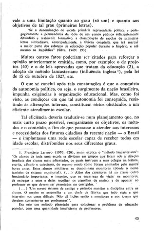 vale a uma limitação quanto ao grau (só um) e quanto aos
objetivos de tal grau (primeiras letras).
“Se a denominação de escola primária representaria política e peda­
gogicamente a permanência da idéia de um ensino público suficientemente
difundido e realmente formativo, a classificação de escolas de primeiras
letras simbolizava, antecipadamente, a tibieza congênita que irá marcar
a maior parte dos esforços de educação popular durante o Império, e até
mesmo na República” (Silva, 1969: 193).
Muitos outros fatos poderiam ser citados pa,ra reforçar a
opinião anteriormente emitida, como, por exemplo: o de proje­
tos (40) e o de leis aprovadas que tratam da educação (2), a
adoção do método lancasteriano (influência inglesa1), pela lei
de 15 de outubro de 1827, etc.
O que se conclui após tais constatações é que a conquista
da autonomia política, ou seja, o surgimento da nação brasileira,
impunha exigências à organização educacional. Mas, como foi
visto, as condições em que tal autonomia foi conseguida, resis­
tindo às alterações internas, constituem sérios obstáculos a um
eficiente atendimento escolar.
Tal eficiência deveria traduzir-se num planejamento que, no
mais curto prazo possível, reorganizasse os objetivos, os méto­
dos e o conteúdo, a fim de que passasse a atender aos interesses
e necessidades dos futuros cidadãos da recente nação — o Brasil
— e implantasse uma rede escolar capaz de receber todos em
idade escolar, distribuídos nos seus diferentes graus.
1. Francisco Larroyo (1970: 620), assim explica o “método lancasteriano”:
"Os alunos de toda uma escola se dividem em grupos que ficam sob a direção
imediata dos alunos mais adiantados, os quais instruem a seus colegas na leitura,
escrita, cálculo e catecismo, do mesmo modo como foram ensinados pelo mestre
horas antes. Estes alunos auxiliares se denominam monitores (donde o nome
também de sistema monitorial). (.. . ) Além dos óonitores há na classe outro
funcionário importante: o inspetor, que se encarrega de vigiar os monitores,
de entregar a estes e deles recolher os utensílios de ensino, e de apontar ao
professor os que devem ser premiados ou corrigidos.
( .. . ) ‘Um severo sistema de castigo e prêmios mantém a disciplina entre os
alunos. O mestre se assemelha a um chefe de fábrica que tudo vigia e que
intervém nos casos difíceis. Não dá lições senão a monitores e aos jovens que
desejem converter-se em professores’”.
Era este um método planejado para solucionar o problema de educação
popular, com uma quantidade insuficiente de professores.
45
 