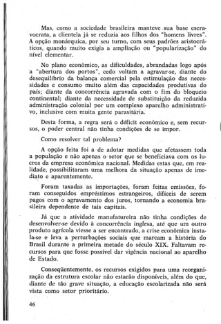 Mas, como a sociedade brasileira manteve sua base escra­
vocrata, a clientela já se reduzia aos filhos dos “homens livres”.
A opção monárquica, por seu turno, com seus padrões aristocrá­
ticos, quando muito exigia a ampliação ou “popularização” do
nível elementar.
No plano econômico, as dificuldades, abrandadas logo após
a “abertura dos portos”, cedo voltam a agravar-se, diante do
desequilíbrio da balança comercial pela estimulação das neces­
sidades e consumo muito além das capacidades produtivas do
país; diante da concorrência agravada com o fim do bloqueio
continental; diante da necessidade de substituição da reduzida
administração colonial por um complexo aparelho administrati­
vo, inclusive com muita gente parasitária.
Desta forma, a regra será o déficit econômico e, sem recur­
sos, o poder central não tinha condições de se impor.
Como resolver tal problema?
A opção feita foi a de adotar medidas que afetassem toda
a população e não apenas o setor que se beneficiava com os lu­
cros da empresa econômica nacional. Medidas estas que, em rea­
lidade, possibilitaram uma melhora da situação apenas de ime­
diato e aparentemente.
Foram taxadas, as importações, foram feitas emissões, fo­
ram conseguidos empréstimos estrangeiros, difíceis de serem
pagos com o agravamento dos juros, tornando a economia bra­
sileira dependente de tais capitais.
Já que a atividade manufatureira não tinha condições de
desenvolver-se devido à concorrência inglesa, até que um outro
produto agrícola viesse a ser encontrado, a crise econômica insta­
la-se e leva a perturbações sociais que marcam a história do
Brasil durante a primeira metade do século XIX. Faltavam re­
cursos para que fosse possível dar vigência nacional ao aparelho
de Estado.
Conseqüentemente, os recursos exigidos para uma reorgani­
zação da estrutura escolar não estarão disponíveis, além do que,
diante de tão grave situação, a educação escolarizada não será
vista como setor prioritário.
46
 