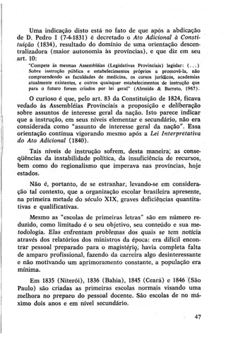 Uma indicação disto está no fato de que após a abdicação
de D. Pedro I (7-4-1831) é decretado o Ato Adicional à Consti­
tuição (1834), resultado do domínio de uma orientação descen-
tralizadora (maior autonomia às províncias), e que diz em seu
art. 10:
“Compete às mesmas Assembléias (Legislativas Provinciais) legislar: (...)
Sobre instrução pública e estabelecimentos próprios a promovê-la, não
compreendendo as faculdades de medicina, os cursos jurídicos, academias
atualmente existentes, e outros quaisquer estabelecimentos de instrução que
para o futuro forem criados por lei geral” (Almeida & Barreto, 1967).
O curioso é que, pelo art. 83 da Constituição de 1824, ficava
vedado às Assembléias Provinciais a proposição e deliberação
sobre assuntos de interesse geral da nação. Isto parece indicar
que a instrução, em seus níveis elementar e secundário, não era
considerada como "assunto de interesse geral da nação”. Essa
orientação continua vigorando mesmo após a Lei Interpretativa
do Ato Adicional (1840).
Tais níveis de instrução sofrem, desta maneira', as conse-
qüências da instabilidade política, da insuficiência de recursos,
bem como do regionalismo que imperava nas províncias, hoje
estados.
Não é, portanto, de se estranhar, levando-se em considera­
ção tal contexto, que a organização escolar brasileira apresente,
na primeira metade do século XIX, graves deficiêpcias quantita­
tivas e qualificativas.
Mesmo as "escolas de primeiras letras” são em número re­
duzido, como limitado é o seu objetivo, seu conteúdo e sua me­
todologia. Elas enfrentam problemas dos quais se tem notícia
através dos relatórios dos ministros da época: era difícil encon­
trar pessoal preparado para o magistép^, havia completa falta
de amparo profissional, fazendo da carreira algo desinteressante
e não motivando um aprimoramento constante, a população era
mínima.
Em 1835 (Niterói), 1836 (Bahia), 1845 (Ceará) e 1846 (São
Paulo) são criadas as primeiras escolas normais visando uma
melhora no preparo do pessoal docente. São escolas de no má­
ximo dois anos e em nível secundário.
47
 