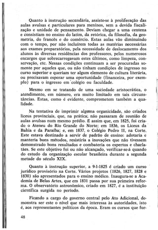 Quanto à instrução secundária, assiste-se à proliferação das
aulas avulsas e particulares para meninos, sem a devida fiscali­
zação e unidade de pensamento. Deviam chegar a uma centena
e consistiam no ensino do latim, da retórica, da filosofia, da geo­
metria, do francês e do comércio. Estas aulas vão diminuindo
com o tempo, por não incluírem todas as matérias necessárias
aos exames preparatórios, pela necessidade de deslocamento dos
alunos às diversas residências dos professores, pelos numerosos
encargos que sobrecarregavam estes últimos, como limpeza, con­
servação, etc. Nessas condições continuam a ser procuradas so­
mente por aqueles que, ou não tinham condições de ingresso no
curso superior e queriam ter algum elemento de cultura literária,
ou precisavam esperar uma oportunidade (financeira, por exem­
plo) para o ingresso em colégio ou faculdade.
Mesmo em se tratando de uma sociedade aristocrática, o
atendimento, em número, era muito limitado em tais circuns­
tâncias. Estas, como é evidente, comprometem também a qua­
lidade.
Na tentativa de imprimir alguma organicidade, são criados
liceus provinciais, que, na prática; não passaram de reunião de
aulas avulsas num mesmo prédio. É assim que, em 1825, foi cria­
do o Ateneu do Rio Grande do Norte; em 1836, os Liceus da
Bahia e da Paraíba; e, em 1837, o Colégio Pedro II, na Corte.
Este estava destinado a servir de padrão de ensino: adotaria e
manteria bons métodos, resistiria a inovações que não tivessem
demonstrado bons resultados e combateria os espertos e charla­
tães. Se este objetivo foi ou não alcançado, verificar-se-á quando
do estudo da organização escolar brasileira durante a segunda
metade do século XIX.
Quanto à instrução superior, a 9-1-1825 é criado um curso
jurídico provisório na Corte. Vários projetos (1826, 1827, 1828 e
1830) são apresentados para o ensino médico. Inaugura-se a Aca­
demia de Belas Artes, que em 1831 passa por sua primeira refor­
ma. O observatório astronômico, criado em 1827, é a instituição
científica surgida no período.
Ficando a cargo do governo central pelo Ato Adicional, de­
monstra ser este o nível que mais interessa às autoridades, isto
é, aos representantes políticos da época. Eram os cursos que for-
48
 