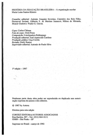 HISTÓRIA DA EDUCAÇÃO BRASILEIRA - A organização escolar
Maria Luisa Santos Ribeiro
Conselho editorial: Antonio Joaquim Severino, Casemiro dos Reis Filho,
Dermeval Saviani, Gilberta S. de Martino Jannuzzi, Milton de Miranda,
Moacir Gadotti e Walter E. Garcia.
Capa: Carlos Clémen
Foto de capa: Abril Press
Composição: Linotipadora Relâmpago
Produção editorial: José Aparecido Cardoso
Produção gráfica: Ciça Corrêa
Revisão: Suely Bastos
Supervisão editorial: Antonio de Paulo Silva
1- edição -1987
Nenhuma parte desta obra poder ser reproduzida ou duplicada sem autori­
zação expressa da autora e dos editores.
© 1987 by Autora
Direitos para esta edição
CORTEZ EDITORA/AUTORES ASSOCIADOS
Rua Bartira, 387 - Tel.: (011) 864-0111
05009 —São Paulo - SP
Impresso no Brasil —março de 1992
 