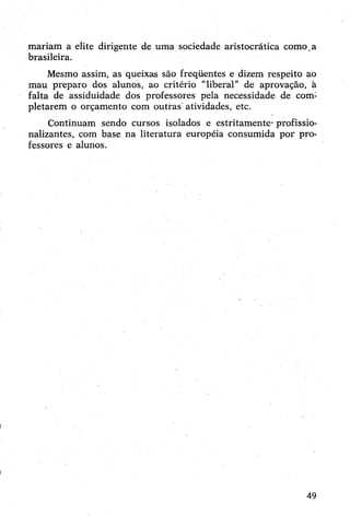 mariam a elite dirigente de uma sociedade aristocrática como.a
brasileira.
Mesmo assim, as queixas são freqüentes e dizem respeito ao
mau preparo dos alunos, ao critério “liberal” de aprovação, à
falta de assiduidade dos professores pela necessidade de com:
pletarem o orçamento com outras atividades, etc.
Continuam sendo cursos isolados e estritamente- profissio­
nalizantes, com base na literatura européia consumida por pro­
fessores e alunos.
49
 