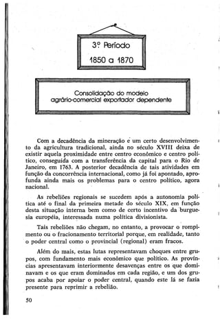 Com a decadência da mineração e um certo desenvolvimen­
to da agricultura tradicional, ainda no século XVIII deixa de
existir aquela proximidade entre centro econômico e centro polí­
tico, conseguida com a transferência da capital para o Rio de
Janeiro, em 1763. A posterior decadência de tais atividades em
função da concorrência internacional, como já foi apontado, apro-
fundà ainda mais os problemas para o centro político, agora
nacional.
As rebeliões regionais se sucedem após a autonomia polí­
tica até o final da primeira metade do século XIX, em função
desta situação interna bem como de certo incentivo da burgue­
sia européia, interessada numa política divisionista.
Tais rebeliões não chegam, no entanto, a provocar o rompi­
mento ou o fracionamento territorial porque, em realidade, tanto
o poder central como o provincial (regional) eram fracos.
Além do mais, estas lutas representavam choques entre gru­
pos, com fundamento mais econômico que político. As provín­
cias apresentavam interiormente desavenças entre os que domi­
navam e os que eram dominados em cada região, e um dos gru­
pos acaba por apoiar o poder central, quando este lá se fazia
presente para reprimir a rebelião.
50
 