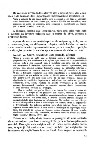 Os recursos arrecadados através dos empréstimos, das emis­
sões e da taxação das importações mostravam-se insuficientes
“para a criação de um poder central apto a exercer-se em todo o território,
como instrumento de uma classe que, embora dividida no secundário, deve
apresentar-se unida no essencial, para assegurar a manutenção do regime
que a serve” (Sodré, 1973: 195).
A solução, mesmo que temporária, para esta crise vem com
o sucesso da lavoura cafeeira que, a partir de 1840, começa a
propiciar lucros.
Apesar de ser uma matéria-prima de origem agrícola, como
a cana-de-açúcar, as diferentes relações estabelecidas na socie­
dade brasileira não representarão uma pura e simples repetição
da situação característica das épocas áureas do ciclo da cana.
Nelson W. Sodré, discutindo este período, afirma:
“Nem a lavoura do café, que se tornava agora a atividade econômica
preponderante, era semelhante à. do açúcar, que conservara a preponderância
durante toda a fase colonial, nem a. sociedade que seria por ela gerada
era semelhante à sociedade açucareira. A nova lavoura representava, sem
dúvida, uma criação original brasileira gerada de condições internas e
particularmente de recursos internos. Só por isso, já anunciaria o novo.
Ò que a distingue, entretanto, com mais importância, é a capacidade para,
aproveitando o que existia de velho no Brasil, gerar o novo. Trabalhando
um gênero novo, em uma zona nova, dá os seus primeiros passos na
obediência às condições imperantes .e valendo-se dos meios de produção
disponíveis. Será, assim, fundada na grande propriedade e no trabalho
escravo. Permanecerá vinculada ao mercado externo, dando continuidade
a uma estrutura colonial de produção.
Mas, à medida em que se libera e se desenvolve, ganha a esfera da
circulação e a integra na de produção. Em seguida, transforma progressi­
vamente as condições do trabalho, desembaraçando-se pouco a pouco do
elemento escravo. Por outro lado, a lavoura cafeeira oferecia margem de
compatibilidade com lavouras de subsistência. Na medida em que alicerça
o surto demográfico e leva a urbanização ao interior, chefa a impulsionar
a diversificação das culturas, embora para efeito interno. Outro de seus
aspectos merece referências: o café altera a destinação da exportação brasi­
leira. Na metade do século, os Estados Unidos alcançam já uma posição
dominante como mercado, consumidor, recebendo mais da metade da expor­
tação cafeeira” (Sodré, 1973: 226).
Estava ocorrendo, desta forma, a passagem de uma socieda­
de exportadora com base rural-agrícola para urbano-agrícola-co­
mercial. Evolução esta exigida não só pelas necessidades inter­
nas, o que já foi assinalado, como também pòr exigências ou
interesses do capitalismo internacional. Este requer o desenvol­
51
 