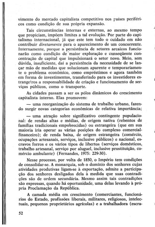 vimento do mercado capitalista competitivo nos países periféri­
cos como condição de sua própria expansão.
Tais circunstâncias internas e externas, ao mesmo tempo
que propiciam, impõem limites a tal evolução. Por parte do capi­
talismo internacional, já que este tem todo o cuidado em não
contribuir diretamente para o aparecimento de um concorrente.
Internamente, porque a persistência de setores arcaicos funcio­
narão como condição de maior exploração e conseqüente con­
centração de capital que impulsionará o setor novo. Meio, sem
dúvida, insuficiente, daí a persistência da necessidade de se lan­
çar mão de medidas que solucionam aparente e temporariamen­
te o problema econômico, como empréstimos e agora também
em forma de investimentos, transferindo para os investidores es­
trangeiros a responsabilidade de criação e funcionamento de ser­
viços públicos, como o transporte.
As cidades passam a ser os pólos dinâmicos do crescimento
capitalista interno. Elas promovem:
— uma reorganização do sistema de trabalho urbano, fazen­
do surgir novas categorias econômicas de relativa importância;
— uma atração sobre significativo contingente populacio­
nal: de rendas altas e médias, de origem nativa (rebentos de
famílias tradicionais empobrecidas) ou estrangeira (que em sua
maioria iria operar as várias posições do complexo comercial-
financeiro); de renda baixa, de origem estrangeira (comércio,
ocupações artesanais, serviços, inclusive públicos) e nacional, es­
cravos forros e os vários tipos de libertos (serviços domésticos,
trabalho artesanal, serviço por aluguel, inclusive prostituição, co­
mércio ambulante) (Fernandes, 1975: 229-30).
Nesse processo, por volta de 1850, o Império tem condições
de consolidar-se. Amonarquia, sob o domínio dos senhores cujas
atividades produtivas ligam-se à exportação, admite a participa­
ção dos senhores desligados dela à medida que suas contradi­
ções são de ordem secundária. Mesmo assim tais contradições
são expressas, quando há oportunidade, uma delas levando à pró­
pria Proclamação da República.
A camada média em crescimento (comerciantes, funcioná­
rios do Estado, profissões liberais, militares, religiosos, intelec­
tuais, pequenos proprietários agrícolas) e a trabalhadora (escra-
52
 