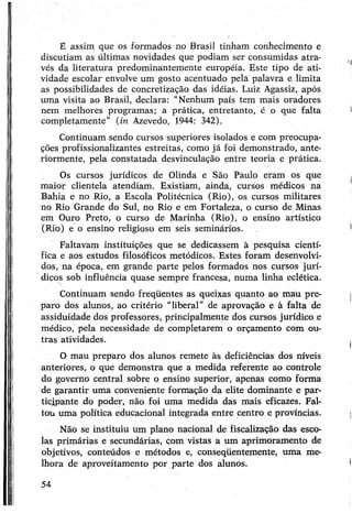 É assim que os formados no Brasil tinham conhecimento e
discutiam as últimas novidades que podiam ser consumidas atra­
vés da literatura predominantemente européia. Este tipo de ati­
vidade escolar envolve um gosto acentuado pela palavra e limita
as possibilidades de concretização das idéias. Luiz Agassiz, após
uma visita ao Brasil, declara: “Nenhum país tem mais oradores
nem melhores programas; a prática, entretanto, é o que falta
completamente" (in Azevedo, 1944: 342).
Continuam sendo cursos superiores isolados e com preocupa­
ções profissionalizantes estreitas, como já foi demonstrado, ante­
riormente, pela constatada desvinculação entre teoria e prática.
Os cursos jurídicos de Olinda e São Paulo eram os que
maior clientela atendiam. Existiam, ainda, cursos médicos na
Bahia e no Rio, a Escola Politécnica (Rio), os cursos militares
no Rio Grande do Sul, no Rio e em Fortaleza, o curso de Minas
em Ouro Preto, o curso de Marinha (Rio), o ensino artístico
(Rio) e o ensino religioso em seis seminários.
Faltavam instituições que se dedicassem à pesquisa cientí­
fica e aos estudos filosóficos metódicos. Estes foram desenvolvi­
dos, na época, em grande parte pelos formados nos cursos jurí­
dicos sob influência quase sempre francesa, numa linha eclética.
Continuam sendo freqüentes as queixas quanto ao mau pre­
paro dos alunos, ao critério “liberal” de aprovação e à falta de
assiduidade dos professores, principalmente dos cursos jurídico e
médico, pela necessidade de completarem o orçamento com ou­
tras atividades.
O mau preparo dos alunos remete às deficiências dos níveis
anteriores, o que demonstra que a medida referente ao controle
do governo central sobre o ensino superior, apenas como forma
de garantir uma conveniente formação da elite dominante e par­
ticipante do poder, não foi uma medida das mais eficazes. Fal­
tou uma política educacional integrada entre centro e províncias.
Nãó se instituiu um plano nacional de fiscalização das esco­
las primárias e secundárias, com vistas a um aprimoramento de
objetivos, conteúdos e métodos e, conseqüentemente, uma me­
lhora de aproveitamento por parte dos alunos.
54
 