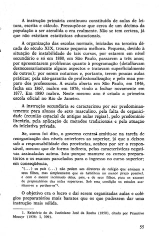 A instrução primária continuou constituída de aulas de lei­
tura, escrita e cálculo. Pressupõe-se que cerca de um décimo, da
população a ser atendida o era realmente. Não se tem certeza, já
que não existiam estatísticas educacionais.
A organização das escolas normais, iniciadas na terceira dé­
cada do século XIX, trouxe pequena melhora. Pequena, devido à
situação de instabilidade de tais cursos, por estarem em nível
secundário e só em 1880, em São Paulo, passarem a três anos;
por apresentarem problemas quanto à programação (detalhavam
desnecessariamente alguns aspectos e tratavam superficialmente
de outros); por serem noturnos e, portanto, terem poucas aulas
práticas; pela não-garantia de profissionalização; e pelo mau pre­
paro dos professores. A escola aberta em São Paulo, em 1846,
fecha em 1867, reabre em 1876, vindo a fechar novamente em
1877. Em 1880 reabre. Neste mesmo ano é criada a primeira
escola oficial no Rio de Janeiro.
A instrução secundária se caracterizou por ser predominan­
temente para alunos do sexo masculino, pela falta de organici-
dade (reunião espacial de antigas aulas régias), pelo predomínio
literário, pela aplicação de métodos tradicionais e pela atuação
da iniciativa privada.
Se, como foi dito, o governo centrai omitiu-se na tarefa de
reorganização dos níveis anteriores ao superior, já que a deixou
sob a responsabilidade das províncias, acabou por ser o respon­
sável, mesmo que de forma indireta, pelas características negati­
vas assinaladas acima. Isto porque manteve os cursos prepara­
tórios e os exames parcelados para o ingresso no curso superior;
em conseqüência,
“( . . . ) os pais ( . . . ) não pedem aos diretores de colégio que ensinem a
seus filhos, mas simplesmente que os habilitem no menor prazo possível,
e com o menor incômodo deles, pais, e de seus filhos, para os exames
de preparatórios das aulas superiores. Sob essa condição os estudos aca­
nham-se e perdem-se”1.
O objetivo era o lucro e daí serem organizadas aulas e colé­
gios preparatórios mais baratos que os que pudessem dar uma
instrução mais sólida.
1. Relatório do dr. Justiniano José da Rocha (1850), citado por Primitivo
Moacyr (1936: I, 309).
55
 