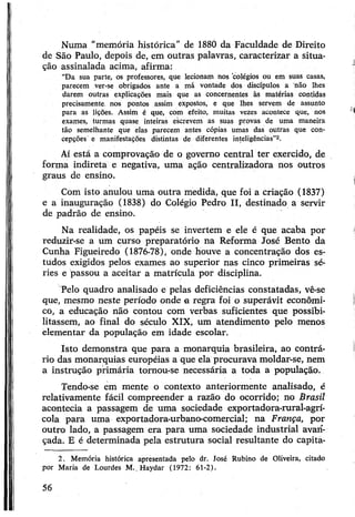 Numa “memória histórica” de 1880 da Faculdade de Direito
de São Paulo, depois de, em outras palavras, caracterizar a situa­
ção assinalada acima, afirma:
“Da sua parte, os professores, que lecionam nos colégios ou em suas casas,
parecem ver-se obrigados ante a má vontade dos discípulos a não lhes
darem outras explicações mais que as concernentes às matérias contidas
precisamente, nos pontos assim expostos, e que lhes servem de assunto
para as lições. Assim é que, com efeito, muitas vezes acontece que, nos
exames, turmas quase inteiras escrevem as suas provas de uma maneira
tão semelhante que elas parecem antes cópias umas das outras que con­
cepções e manifestações distintas de diferentes inteligências”2.
Aí está a comprovação de o governo central ter exercido, de
forma indireta e negativa, uma ação centralizadora nos outros
graus de ensino.
Com isto anulou uma outra medida, que foi a criação (1837)
e a inauguração (1838) do Colégio Pedro II, destinado a servir
de padrão de ensino.
Na realidade, os papéis se invertem e ele é que acaba por
reduzir-se a um curso preparatório na Reforma José Bento da
Cunha Figueiredo (1876-78), onde houve a concentração dos es­
tudos exigidos pelos exames ao superior nas cinco primeiras sé­
ries e passou a aceitar a matrícula por disciplina.
Pelo quadro analisado e pelas deficiências constatadas, vê-se
que, mesmo neste período onde a regra foi o superávit econômi­
co, a educação não contou com verbas suficientes que possibi­
litassem, ao final do século XIX, um atendimento pelo menos
elementar da população em idade escolar.
Isto demonstra que para a monarquia brasileira, ao contrá­
rio das monarquias européias a que ela procurava moldar-se, nem
a instrução primária tornou-se necessária a toda a população.
Tendo-se em mente o contexto anteriormente analisado, é
relativamente fácil compreender a razão do ocorrido; no Brasil
acontecia a passagem de uma sociedade exportadora-rural-agrí­
cola para uma exportadora-urbano-comercial; na França, por
outro lado, a passagem era para uma sociedade industrial avan­
çada. E é determinada pela estrutura social resultante do capita-
2. Memória histórica apresentada pelo dr. José Rubino de Oliveira, citado
por Maria de Lourdes M .. Haydar (1972: 61-2).
56
 