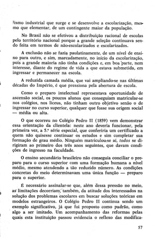 lisrno industrial que surge e se desenvolve a escolarização, mes­
mo que elementar, de um contingente maior da população.
No Brasil não se efetivou a distribuição racional de escolas
pelo território nacional porque a grande seleção continuava sen­
do feita em termos de não-escolarizados e escolarizados.
A exclusão não se fazia paulatinamente, de um nível de ensi­
no para outro, e sim, marcadamente, no início da escolarização,
pois a grande maioria não tinha condições e, em boa parte, nem
interesse, diante do regime de vida a que estava submetida, em
ingressar e permanecer na escola.
A reduzida camada média, que vai ampliando-se nas últimas
décadas do Império, é que pressiona pela abertura de escola.
Como o preparo intelectual representava oportunidade de
ascensão social, os poucos alunos que conseguiam matricular-se
nos colégios, nos liceus, não tinham outro objetivo senão o de
ingressar no curso superior, qualquer que fosse sua origem social
— média ou alta.
O que ocorreu no Colégio Pedro II (1859) vem demonstrar
essa orientação da clientela: neste ano deveria funcionar, pela
primeira vez, a 5.asérie especial, que conferiria um certificado a
quem não quisesse continuar os estudos e sim completar sua
formação de grau médio. Ninguém matriculou:se aí, todos se di­
rigiram ao primeiro dos três anos seguintes, que davam condi­
ções de ingresso na faculdade.
Oensino secundário brasileiro não conseguia conciliar o pre­
paro para o curso superior com uma formação humana a nível
médio, mesmo atendendo a tão reduzido número. As condições
concretas do meio determinavam uma única função — preparo
para o superior.
É necessário assinalar-se que, além dessa pressão no meio,
as' limitações decorriam, também, da atitude dos interessados na
solução dos problemas escolares em buscar soluções teóricas em
modelos estrangeiros. O Colégio Pedro II continua sendo um
exemplo significativo, já que foi proposto como padrão, como
algo a ser imitado. Um acompanhamento das reformas pelas
quais esta instituição passou evidencia o reflexo das modifica­
57
 