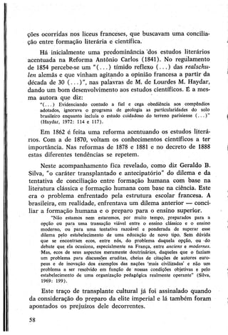 ções ocorridas nos liceus franceses, que buscavam uma concilia­
ção entre formação literária e científica.
Há inicialmente uma predominância 'dos estudos literários
acentuada na Reforma Antônio Carlos (1841). No regulamento
de 1854 percebe-se um "(...) tímido reflexo (...) das realschu-
len alemãs e que vinham agitando a opinião francesa a partir da
década de 30 (...)", nas palavras de M. de Lourdes M. Haydar,
dando um bom desenvolvimento aos estudos científicos. É a mes­
ma autora que diz:
“( . . . ) Evidenciando contudo a fiel e cega obediência aos compêndios
adotados, ignorava o programa de geologia as particularidades do solo
brasileiro enquanto incluía o estudo cuidadoso do terreno parisiense ( . . . ) ”
(Haydar, 1972: 114 e 117).
Em 1862 é feita uma reforma acentuando os estudos literá­
rios. Com a de 1870, voltam os conhecimentos científicos a ter
importância. Nas reformas de 1878 e 1881 e no decreto de 1888
estas diferentes tendências se repetem.
Neste acompanhamento fica revelado, como diz Geraldo B.
Silva, "o caráter transplantado e antecipatório” do dilema e da
tentativa de conciliação entre formação humana com base na
literatura clássica e formação humana com base na ciência. Este
era o problema enfrentado pela estrutura escolar francesa. A
brasileira, em reálidade, enfrentava um dilema anterior — conci­
liar a formação humana e o preparo para o ensino superior.
“Não estamos nem estaremos, por muito tempo, preparados para a
opção ou para uma transação viável entre o ensino clássico e o ensino
moderno, ou para uma tentativa razoável e ponderada de superar esse
dilema pelo estabelecimento de uma educação de novo tipo. Sem dúvida
que se encontram ecos, entre nós, do problema daquela opção, ou do
debate que ela ocasiona, especialmente na França, entre anciens e modernes.
Mas, ecos de seus aspectos meramente doutrinários, daqueles que o faziam
um problema para discussões eruditas, cheias de citações de autores euro­
peus e de inovação dos exemplos das nações ‘mais civilizadas’ e não um
problema a ser resolvido em função de nossas condições objetivas e pelo
estabelecimento de uma organização pedagógica realmente operante” (Silva,
1969: 199).
Este traço de transplante cultural já foi assinalado quando
da consideração do preparo da elite imperial e lá também foram
apontados os prejuízos dele decorrentes.
58
 