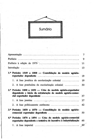 Apresentação .... ............................................................. 7
Prefácio .................................................... .............. 9
Prefácio à edição de 1979 ............... ...;......................... 11
Introdução ............... 13
1. ° Período: 1549 a 1808 —• Consolidação do modelo agrário-
exportador dependente ......................... 19
1. A fase jesuítica da escolarização colonial ....................... 19
2. A fase pombalina da escolarização colonial ............ 30
2. ° Período: 1808 a 1850 — Crise do modelo agrário-exportador
dependente e início da estruturação do modelo agrário-comer­
cial exportador dependente.............. 37
1. A fase joanina . . ............. . ..... .............................. ... 37
2. A fase politicamente autônoma.......................... . 42
3. ° Período: 1850 a 1870 — Consolidação do modelo agrário-
comercial exportador dependènte............................. 50
4. ° Período: 1870 a 1894 — Crise do modelo agrário-comercial
exportador dependente e tentativa de incentivo à industrialização' 60
I 1. A fase imperial ...........................................................Jfà
 