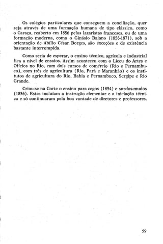 Os colégios particulares que conseguem a conciliação, quer
seja através de uma formação humana de tipo clássico, como
o Caraça, reaberto em 1856 pelos lazaristas franceses, ou de uma
formação moderna, como o Ginásio Baiano (1858-1871), sob a
orientação de Abílio César Borges, são exceções e de existência
bastante interrompida.
Como seria de esperar, o ensino técnico, agrícola e industrial
fica a nível de ensaios. Assim aconteceu com o Liceu de-Ártes e
Ofícios no Rio, com dois cursos de comércio (Rio e Pernambu­
co), com três de agricultura (Rio, Pará e Maranhão) e os insti­
tutos de agricultura do Rio, Bahia e Pernambuco, Sergipe e Rio
Grande.
Criou-se na Corte o ensino para cegos (1854) e surdos-mudos
(1856). Estes incluíam a instrução elementar e a iniciação técni­
ca e só continuaram pela boa vontade de diretores e professores.
59
 