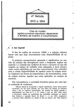 I
Crise do modelo
agrário-comercial exportador dependente
e tentativa de incentivo ã industrialização
A fase imperial
O fim do tráfico de escravos (1850) e a solução cafeeira
fazem com que haja internamente uma disponibilidade de ca­
pitais.
O primeiro acontecimento apontado é significativo no sen­
tido da solução das divergências entre a burguesia, inglesa em
especial, e a camada dos senhores de terra e escravos no que diz
respeito ao regime de trabalho mais adequado à nova estrutu­
ração social capitalista em sua fase concorrencial. Isto contribui
para a citada disponibilidade de capitais tanto de origem exter­
na (ingleses) em forma de empréstimos e de investimentos, como
de origem interna: aqueles que eram aplicados na compra de
escravos.
Em conseqüência, a sociedade brasileira passa por uma épo­
ca acelerada de mudanças.
“Mesmo depois de inaugurado o regime republicano, nunca talvez fomos
envolvidos, em tão breve período, por uma febre tão intensa de reformas
como a que se registrou precisamente nos meados do século passado e
especialmente nos anos de 51 a 55. Assim é que em 1851 tinha início
o movimento regular de constituição das sociedades anônimas; na mesma
data funda-se o segundo Banco do Brasil (...); em 1852, inaugura-se
a primeira linha telegráfica na cidade do Rio de Janeiro. Em 1853 funda-se
i
I
1
)
1
60
 