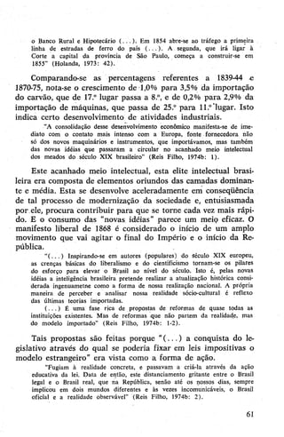 o Banco Rural e Hipotecário (...)• Em 1854 abre-se ao tráfego a primeira
linha de estradas de ferro do país (...)• A segunda, que irá ligar à
Corte a capital da província de São Paulo, começa a construir-se em
1855” (Holanda, 1973: 42).
Comparando-se as percentagens referentes a 1839-44 o
1870-75, nota-se o crescimento de 1,0% para 3,5% da importação
do carvão, que de 17.° lugar passa a 8.°, e de 0,2% para 2,9% da
importação de máquinas, que passa de 25.° para 11.°"lugar. Isto
indica certo desenvolvimento de atividades industriais.
“A consolidação desse desenvolvimento econômico manifesta-se de ime­
diato com o contato mais intenso com a Europa, fonte fornecedora não
só dos novos maquinários e instrumentos, que importávamos, mas também
das novas idéias que passaram a circular no acanhado meio intelectual
dos meados do século XIX brasileiro” (Reis Filho, 1974b: 1).
Este acanhado meio intelectual, esta elite intelectual brasi­
leira era composta de elementos oriundos das camadas dominan­
te e média. Esta se desenvolve aceleradamente em conseqüência
de tal processo de modernização da sociedade e, entusiasmada
por ele, procura contribuir para que se torne cada vez mais rápi­
do. E o consumo das “novas idéias” parece um meio eficaz. O
manifesto liberal de 1868 é considerado o início de um amplo
movimento que vai agitar o final do Império e o início da Re­
pública.
“( . . . ) Inspirando-se em autores (populares) do século XIX europeu,
as crenças básicas do liberalismo e do cientificismo tornam-se os pilares
do esforço para elevar o Brasil ao nível do século. Isto é, pelas novas
idéias a inteligência brasileira pretende realizar a atualização histórica consi­
derada ingenuametne como a forma de nossa realização nacional. A própria
maneira de perceber e analisar nossa realidade sócio-cultural é reflexo
das últimas teorias importadas.
( . . . ) É uma fase rica de propostas de reformas de quase todas as
instituições existentes. Mas de reformas que não partem da realidade, mas
do modelo importado” (Reis Filho, 1974b: 1-2).
Tais propostas são feitas porque “(...) a conquista do le­
gislativo através do qual se poderia fixar em leis impositivas o
modelo estrangeiro” era vista como a forma de ação.
“Fugiam à realidade concreta, e passavam a criá-la através da ação
educativa da lei. Data de então, esfe distanciamento gritante entre o Brasil
legal e o Brasil real, que na República, senão até os nossos dias, sempre
implicou em dois mundos diferentes e às vezes incomunicáveis, o Brasil
oficial e a realidade observável” (Reis Filho, 1974b: 2).
61
 