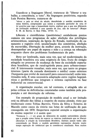 Usando-se a linguagem liberal, tratava-se de "liberar o tra­
balho, a consciência, o voto". Na linguagem positivista, segundo
Luiz Pereira Barreto, tratava-se de
“elevar o país ao nível do século, descobrindo o sentido ecumênico de
nossa história, compreender que somos a expressão particular de uma só
lei genérica que rege a humanidade inteira, explicar que o que nos diferencia
da civilização ocidental é uma questão de fase, não de natureza” (Roque
S. M. de Barros, in Reis Filho, 1974b: 5).
Liberais e cientificistas (positivistas) estabelecem pontos
comuns em seus programas de ação: abolição dos privilégios
aristocráticos, separação da Igreja do Estado, instituição do ca­
samento e registro civil, secularização dos cemitérios, abolição
da escravidão, libertação da mulher para, através da instrução,
desempenhar seu papel de esposa e mãe e a crença na educação
enquanto chave dos problemas fundamentais do país.
Deve ser lembrado, mais uma vez, que tal modernização da
sociedade brasileira era uma exigência de fato, fruto do estágio
atingido no processo de mudança da base da sociedade exporta­
dora brasileira, que de rural-agrícola passa para urbano-comer­
cial. É interessante ressaltar, mais uma vez, que tanto os grupos
internos (parte da camada dominante e média) como externos
(burguesia que evolui de mercantil para concorrencial) estão inte­
ressados nela. É uma necessária adaptação entre regiões hegemô­
nicas e periféricas que integram o sistema capitalista na fase
industrial ou concorrencial.
A organização escolar, em tal contexto, é atingida não só
pelas críticas às deficiências constatadas como também pela pro­
posição e até decretação de reforma.
Um exemplo de proposição de modelo atual a ser imitado
está na difusão das idéias a respeito do ensino alemão, visto por
intelectuais como Tobias Barreto, Vieira da Silva e Teixeira de
Macedo como causa da vitória nas lutas de unificação do país
conseguida em 1870. Despertava especial atenção a organização
do ensino superior e é assim que:
“Forma-se (.. . ) um grupo de defensores do modelo universitário alemão
que o propõe como forma de superar as reservas tradicionais que os liberais
ofereciam à criação da Universidade Brasileira. Embora jamais tenha sido
concretizado no Brasil, o modelo germânico representou durante muito
tempo aspiração dò intelectual que se considerava atualizado. Para muitos
62
 